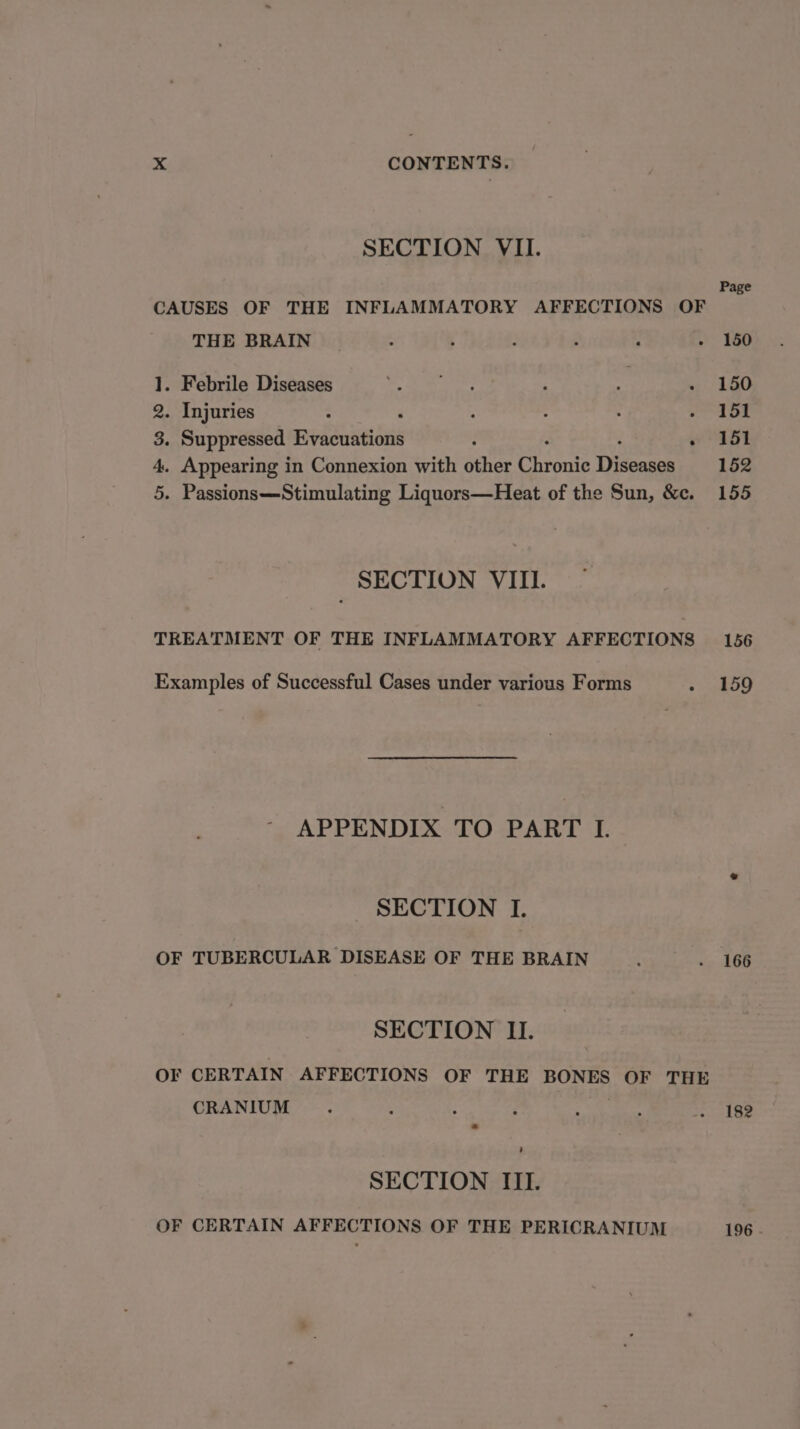 SECTION VII. Page CAUSES OF THE INFLAMMATORY AFFECTIONS OF THE BRAIN __.. . 150 1. Febrile Diseases Sees : if - 150 2. Injuries : ‘ : : : Sue tS 3. Suppressed Evacuations ; » 151 4. Appearing in Connexion with other Chie Diese 152 5. Passions—Stimulating Liquors—Heat of the Sun, &amp;c. 155 SECTION VIII. TREATMENT OF THE INFLAMMATORY AFFECTIONS 156 Examples of Successful Cases under various Forms + sao APPENDIX TO PART L SECTION I. OF TUBERCULAR DISEASE OF THE BRAIN : . 166 SECTION II. OF CERTAIN AFFECTIONS OF THE BONES OF THE CRANIUM ; : ; . se . 182 SECTION III. OF CERTAIN AFFECTIONS OF THE PERICRANIUM 196 .