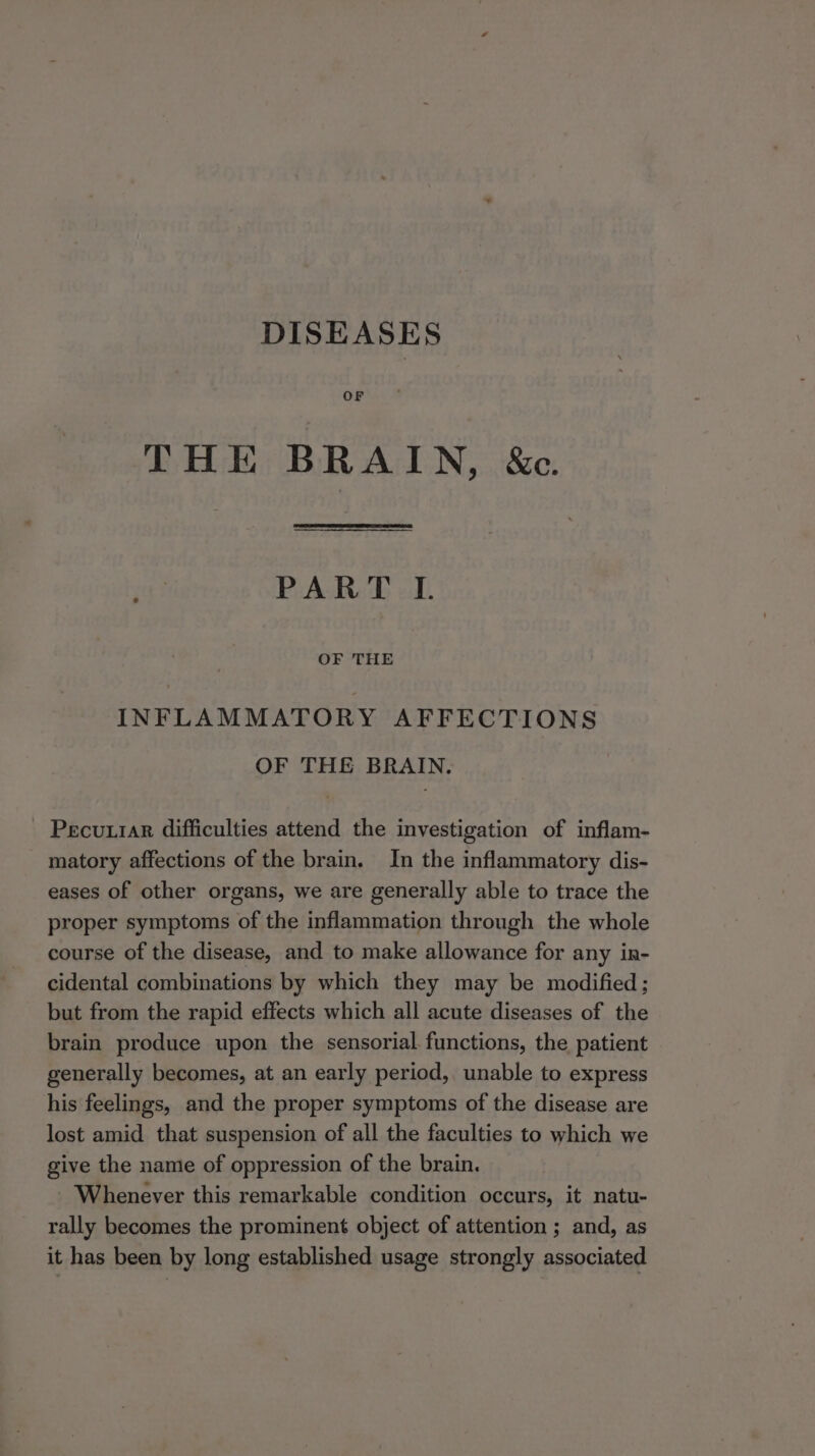 DISEASES OF THE BRAIN, &amp;c. PART I. OF THE INFLAMMATORY AFFECTIONS OF THE BRAIN. - Pecuiar difficulties attend the investigation of inflam- matory affections of the brain. In the inflammatory dis- eases of other organs, we are generally able to trace the proper symptoms of the inflammation through the whole course of the disease, and to make allowance for any in- cidental combinations by which they may be modified; but from the rapid effects which all acute diseases of the brain produce upon the sensorial functions, the patient generally becomes, at an early period, unable to express his feelings, and the proper symptoms of the disease are lost amid that suspension of all the faculties to which we give the name of oppression of the brain. Whenever this remarkable condition occurs, it natu- rally becomes the prominent object of attention ; and, as it has been by long established usage strongly associated