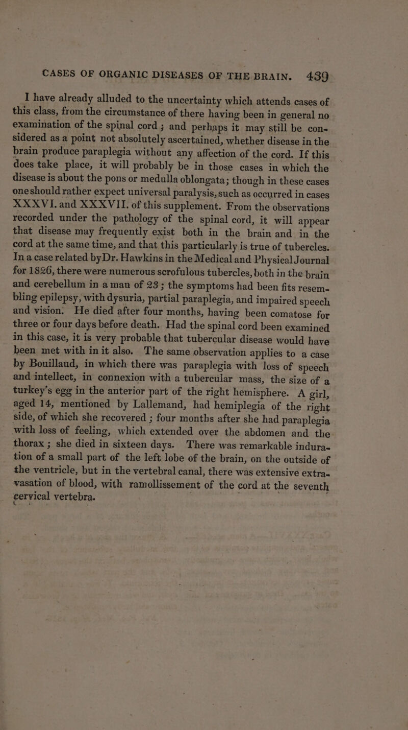 I have already alluded to the uncertainty which attends cases of this class, from the circumstance of there having been in general no examination of the spinal cord ; and perhaps it may still be con- sidered as a point not absolutely ascertained, whether disease in the brain produce paraplegia without any affection of the cord. If this does take place, it will probably be in those cases in which the disease is about the pons or medulla oblongata; though in these cases oneshould rather expect universal paralysis, such as occurred in cases XXXVI.and XXXVII. of this supplement. From the observations recorded under the pathology of the spinal cord, it will appear that disease may frequently exist both in the brain and in the cord at the same time, and that this particularly is true of tubercles. Ina case related byDr. Hawkins in the Medical and Physical Journal for 1826, there were numerous scrofulous tubercles, both in the brain and cerebellum in a man of 23; the symptoms had been fits resem- bling epilepsy, with dysuria, partial paraplegia, and impaired speech and vision. He died after four months, having been comatose for three or four days before death. Had the spinal cord been examined in this case, it is very probable that tubercular disease would have been met with init also. The same observation applies to a case by Bouillaud, in which there was paraplegia with loss of speech and intellect, in connexion with a tubercular mass, the size of a turkey’s egg in the anterior part of the right hemisphere. A girl, aged 14, mentioned by Lallemand, had hemiplegia of the right side, of which she recovered ; four months after she had paraplegia with loss of feeling, which extended over the abdomen and the thorax ; she died in sixteen days. There was remarkable indura- tion of a small part of the left lobe of the brain, on the outside of the ventricle, but in the vertebral canal, there was extensive extra- vasation of blood, with ramollissement of the cord at the seventh cervical vertebra. | ; 2 es