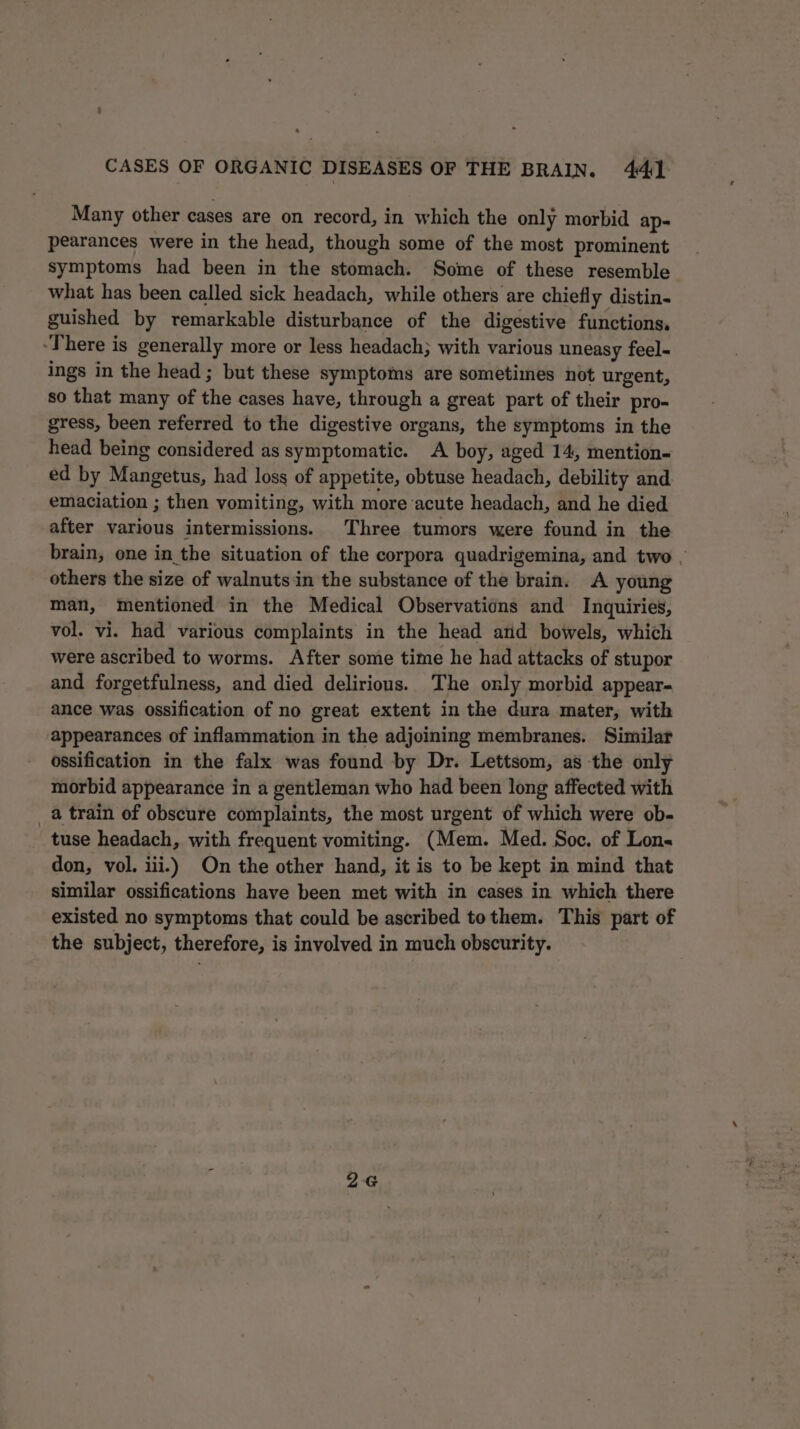 Many other cases are on record, in which the only morbid ap- pearances were in the head, though some of the most prominent symptoms had been in the stomach. Some of these resemble what has been called sick headach, while others are chiefly distin- guished by remarkable disturbance of the digestive functions. “There is generally more or less headach; with various uneasy feel- ings in the head; but these symptoms are sometimes not urgent, so that many of the cases have, through a great part of their pro- gress, been referred to the digestive organs, the symptoms in the head being considered as symptomatic. A boy, aged 14, mention- ed by Mangetus, had loss of appetite, obtuse headach, debility and emaciation ; then vomiting, with more acute headach, and he died after various intermissions. Three tumors were found in the brain, one in the situation of the corpora quadrigemina, and two , others the size of walnuts:in the substance of the brain. A young man, mentioned in the Medical Observations and Inquiries, vol. vi. had various complaints in the head ard bowels, which were ascribed to worms. After some time he had attacks of stupor and forgetfulness, and died delirious. The only morbid appear- ance was ossification of no great extent in the dura mater, with appearances of inflammation in the adjoining membranes. Similar ossification in the falx was found by Dr. Lettsom, as the only morbid appearance in a gentleman who had been long affected with a train of obscure complaints, the most urgent of which were ob- tuse headach, with frequent vomiting. (Mem. Med. Soc. of Lons don, vol. iii.) On the other hand, it is to be kept in mind that similar ossifications have been met with in cases in which there existed no symptoms that could be ascribed tothem. This part of the subject, therefore, is involved in much obscurity. 26