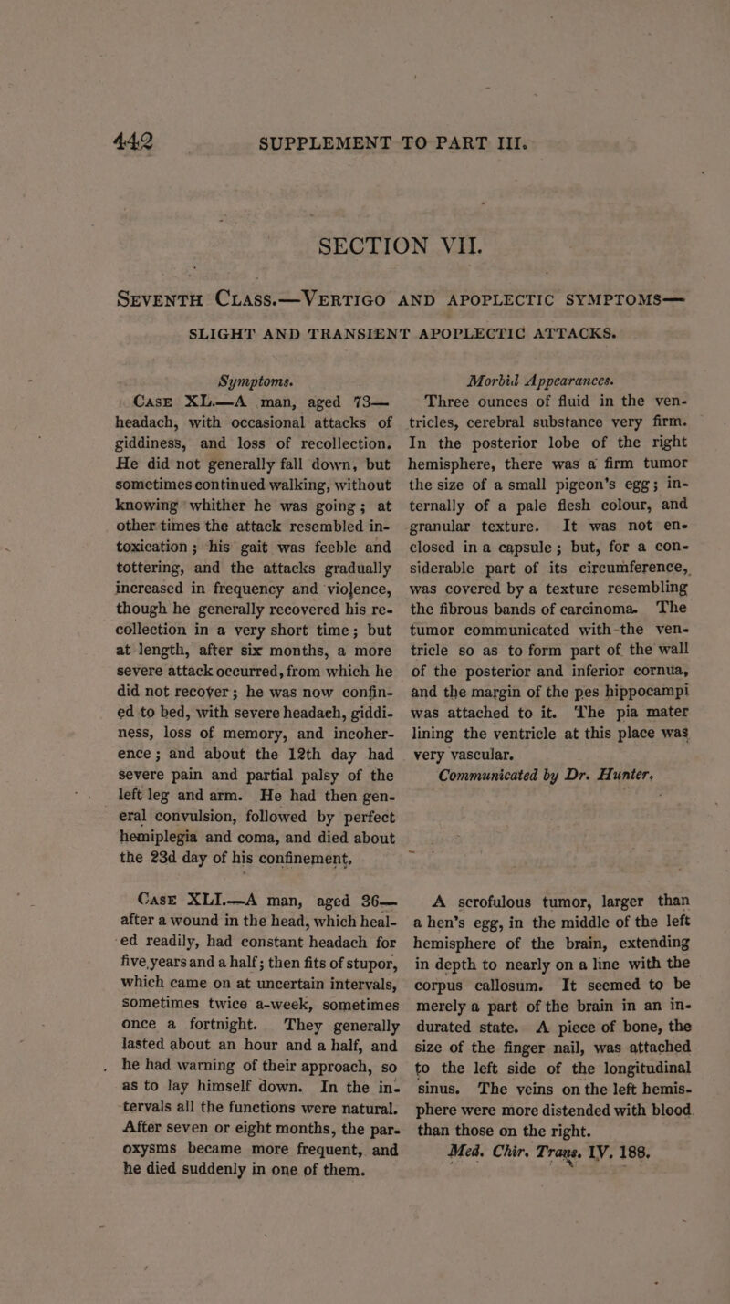 Symptoms. CasE XL.—A man, aged 73— headach, with occasional attacks of giddiness, and loss of recollection. He did not generally fall down, but sometimes continued walking, without knowing ‘whither he was going; at other times the attack resembled in- toxication ; his gait was feeble and tottering, and the attacks gradually increased in frequency and violence, though he generally recovered his re- collection in a very short time; but at length, after six months, a more severe attack occurred, from which he did not recover; he was now confin- ed to bed, with severe headaeh, giddi- ness, loss of memory, and incoher- ence ; and about the 12th day had severe pain and partial palsy of the left leg and arm. He had then gen- eral convulsion, followed by perfect hemiplegia and coma, and died about the 23d day of his confinement, Case XLI.—A man, aged 36— after a wound in the head, which heal- ‘ed readily, had constant headach for five years and a half; then fits of stupor, which came on at uncertain intervals, sometimes twice a-week, sometimes once a fortnight. They generally lasted about an hour and a half, and he had warning of their approach, so as to lay himself down. In the in- ‘tervals all the functions were natural. After seven or eight months, the par- oxysms became more frequent, and he died suddenly in one of them. Morbid Appearances. Three ounces of fluid in the ven- In the posterior lobe of the right hemisphere, there was a firm tumor the size of a small pigeon’s egg; in- ternally of a pale flesh colour, and granular texture. It was not ene closed ina capsule ; but, for a con- siderable part of its circumference, was covered by a texture resembling the fibrous bands of carcinoma. The tumor communicated with-the ven- tricle so as to form part of the wall of the posterior and inferior cornua, and the margin of the pes hippocampi was attached to it. ‘The pia mater lining the ventricle at this place was very vascular. Communicated by Dr. Hunter, A scrofulous tumor, larger than a hen’s egg, in the middle of the left hemisphere of the brain, extending in depth to nearly on a line with the corpus callosum. It seemed to be merely a part of the brain in an in- durated state. A piece of bone, the size of the finger nail, was attached to the left side of the longitudinal sinus. The veins on the left hemis- phere were more distended with blood. than those on the right. Med. Chir. Trans. IV. 188.