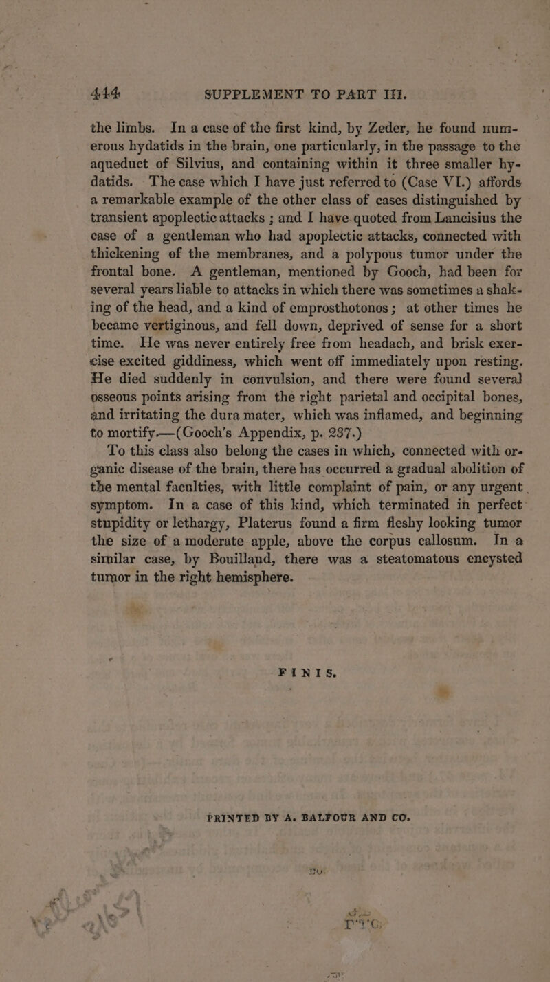 the limbs. In a case of the first kind, by Zeder, he found mum- erous hydatids in the brain, one particularly, in the passage to the aqueduct of Silvius, and containing within it three smaller hy- datids. The case which I have just referred to (Case VI.) affords a remarkable example of the other class of cases distinguished by transient apoplectic attacks ; and I have-quoted from Lancisius the case of a gentleman who had apoplectic attacks, connected with thickening of the membranes, and a polypous tumor under the frontal bone. A gentleman, mentioned by Gooch, had been for several years liable to attacks in which there was sometimes a shak- ing of the head, and a kind of emprosthotonos; at other times he became vertiginous, and fell down, deprived of sense for a short time. He was never entirely free from headach, and brisk exer- cise excited giddiness, which went off immediately upon resting. He died suddenly in convulsion, and there were found several osseous points arising from the right parietal and occipital bones, and irritating the dura mater, which was inflamed, and beginning to mortify.—(Gooch’s Appendix, p. 237.) To this class also belong the cases in which, connected with or- ganic disease of the brain, there has occurred a gradual abolition of the mental faculties, with little complaint of pain, or any urgent. symptom. In a case of this kind, which terminated in perfect: stupidity or lethargy, Platerus found a firm fleshy looking tumor the size of a moderate apple, above the corpus callosum. In a similar case, by Bouillaud, there was a steatomatous encysted tumor in the right hemisphere. FINIS. PRINTED BY A. BALFOUR AND CO. By.
