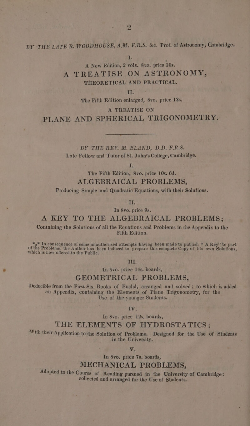 9 had BY THE LATE R. WOODHOUSE, 4.M. F.R.S. &amp;c. Prof. of Astronomy, Cambridge. B A New Edition, 2 vols. 8vo. price 30s. A TREATISE ON ASTRONOMY, THEORETICAL AND PRACTICAL. II. The Fifth Edition enlarged, 8vo. price 12s. : A TREATISE ON PLANE AND SPHERICAL TRIGONOMETRY. . BY THE REV. M. BLAND, D.D. F.R.S. Late Fellow and Tutor of St. John’s College, Cambridge. Zs The Fifth Edition, 8vo. price 10s. 6d. ALGEBRAICAL PROBLEMS, Producing Simple and Quadratic Equations, with their Solutions. II. In 8vo. price 9s. A KEY TO THE ALGEBRAICAL PROBLEMS; Containing the Solutions of all the Equations and Problems in the Appendix to the Fifth Edition. *,* In consequence of some unauthorised attempts having been made to publish “‘ A Key” to part of the Problems, the Author has been induced to prepare this complete Copy of his own Solutions, which is now offered to the Public. —_ Ill. In 8vo. price 14s. boards, GEOMETRICAL PROBLEMS, Deducible from the First Six Books of Euclid, arranged and solved; to which is added an Appendix, containing the Elements of Plane Trigonometry, for the Use of the younger Students. IV. In 8vo. price 12s, boards, THE ELEMENTS OF HYDROSTATICS ; With their Application to the Solution of Problems. Designed for the Use of Students in the University. Vy In 8vo. price 7s. boards, MECHANICAL PROBLEMS, apted to the Course of Reading pursued in the University of Cambridge: collected and arranged for the Use of Students. Ad