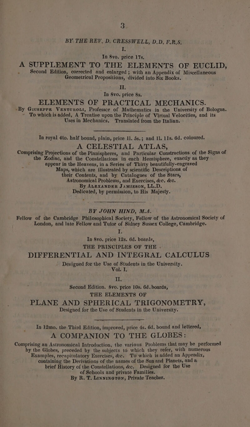 BY THE REV. D, CRESSWELL, D.D, F.R.S, ie ; In 8vo. price 17s, A SUPPLEMENT TO THE ELEMENTS OF EUCLID, . Second Edition, corrected and enlarged ; with an Appendix of Miscellaneous Geometrical Propositions, divided into Six Books. . II. In 8vo. price 8s. ELEMENTS OF PRACTICAL MECHANICS. -By Griuseppgz VeENturoLt, Professor of Mathematics in the University of Bologna. To which is added, A Treatise upon the Principle of Virtual Velocities, and its Uses in Mechanics. Translated from the Italian. In royal 4to. half bound, plain, price 11. 5s.; and 11. 11s. 6d. coloured. A CELESTIAL ATLAS, Comprising Projections of the Planispheres, and Particular Constructions of the Signs of the Zodiac, and the Constellations in each Hemisphere, exactly as they appear in the Heavens, in a Series of Thirty beautifully-engraved Maps, which are illustrated by scientific Descriptions of their Contents, and by Catalogues of the Stars, Astronomical Problems, and Exercises, &amp;c. &amp;c. By ALEXANDER Jamigson, LL.D. Dedicated, by permission, to His Majesty. BY JOHN HIND, M.A. Fellow of the Cambridge Philosophical Society, Fellow of the Astronomical Society of London, and late Fellow and Tutor of Sidney Sussex College, Cambridge. I. In 8vo. price 12s. 6d. boards, THE PRINCIPLES OF THE . DIFFERENTIAL AND INTEGRAL CALCULUS - Designed for the Use of Students in the University. -Vol. J, II. Second Edition. 8vo. price 10s. 6d. boards, THE ELEMENTS OF PLANE AND SPHERICAL TRIGONOMETRY, Designed for the Use of Students in the University. In 12mo. the Third Edition, improved, price 4s. 6d. bound and lettered, A COMPANION TO THE GLOBES: Comprising an Astronomical Introduction, the various Problems that may be performed by the Globes, preceded by the subjects to which they refer, with numerous Examples, recapitulatory Exercises, &amp;c. To which is added an Appendix, containing the Derivations of the names of the Sun and Planets, and a brief History of the Constellations, &amp;c. Designed for the Use of Schools and private Families. By R. T. LinnrneTon, Private Teacher.
