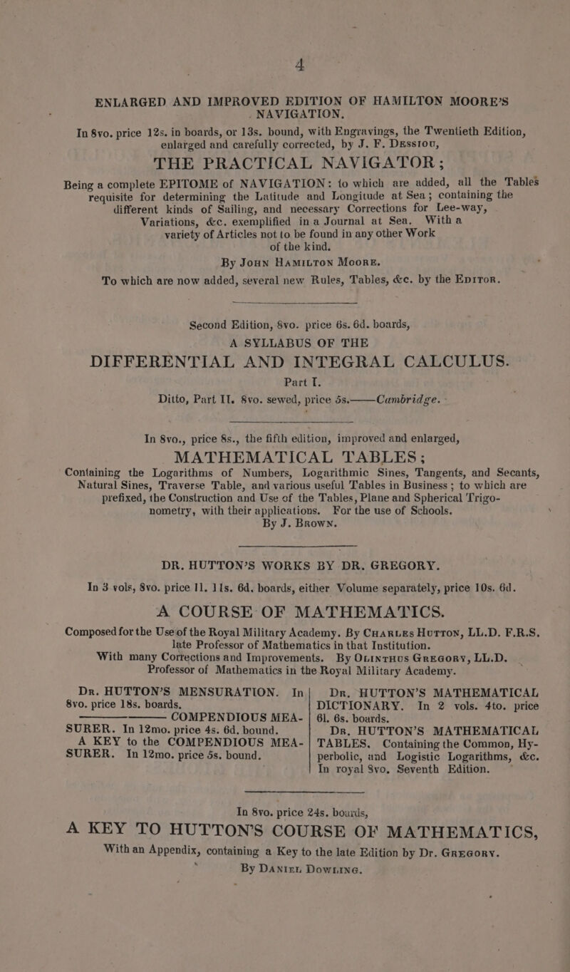 ENLARGED AND IMPROVED EDITION OF HAMILTON MOORE’S . NAVIGATION, In 8vo. price 12s. in boards, or 13s. bound, with Engravings, the Twentieth Edition, enlarged and carefully corrected, by J. F. Desstou, THE PRACTICAL NAVIGATOR ; Being a complete EPITOME of NAVIGATION: to which are added, all the Tables requisite for determining the Latitude and Longitude at Sea; containing the different kinds of Sailing, and necessary Corrections for Lee-way, Variations, &amp;c. exemplified ina Journal at Sea. Witha variety of Articles not to be found in any other Work of the kind. By Joun Hamitton Moore. To which are now added, several new Rules, Tables, &amp;c. by the Eprror. Second Edition, 8vo. price 6s. 6d. boards, A SYLLABUS OF THE DIFFERENTIAL AND INTEGRAL CALCULUS. Part T. Ditto, Part Il. 8vo. sewed, price 5s. Cambridge. - In 8vo., price 8s., the fifth edition, improved and enlarged, MATHEMATICAL TABLES; Containing the Logarithms of Numbers, Logarithmic Sines, Tangents, and Secants, Natural Sines, Traverse Table, and various useful Tables in Business ; to which are prefixed, the Construction and Use of the Tables, Plane and Spherical Trigo- nometry, with their applications. For the use of Schools. By J. Brown. DR. HUTTON’S WORKS BY DR. GREGORY. In 3 vols, 8vo. price 11. 11s. 6d. boards, either Volume separately, price 10s. 6d. A COURSE OF MATHEMATICS. Composed for the Use of the Royal Military Academy. By CHARLEs Hutton, LL.D. F.R.S. late Professor of Mathematics in that Institution. With many Corrections and Improvements. By OtintHus GreGory, LL.D. Professor of Mathematics in the Royal Military Academy. Dr. HUTTON’S MENSURATION. In Dr. HUTTON’S MATHEMATICAL 8vo. price 18s. boards, DICTIONARY. In 2 vols. 4to. price a COMPENDIOUS MEA- | 61. 6s. boards. SURER. In 12mo. price 4s. 6d. bound. Dr. HUTTON’S MATHEMATICAL A KEY to the COMPENDIOUS MEA- | TABLES. Containing the Common, Hy- SURER. In 12mo. price 5s. bound. perbolic, and Logistic Logarithms, &amp;c. , In royal 8vo, Seventh Edition. — In 8vo. price 24s. bourds, A KEY TO HUTTON’S COURSE OF MATHEMATICS, With an Appendix, containing a Key to the late Edition by Dr. GREGORY.  By Danizi Downrne.