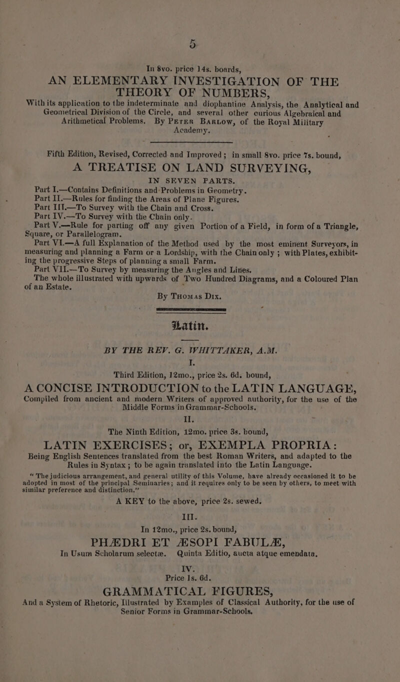 In 8vo. price 14s. boards, AN ELEMENTARY INVESTIGATION OF THE THEORY OF NUMBERS, With its application to the indeterminate and diophantine Analysis, the Analytical and Geometrical Division of the Circle, and several other curious Algebraical and Arithmetical Problems, By PErER Bartow, of the Royal Military Academy. . Fifth Edition, Revised, Corrected and Improved; in small 8vo. price 7s. bound, A TREATISE ON LAND SURVEYING, IN SEVEN FARTS. Part I.—Contains Definitions and:Problems in Geometry. Part II.—Rules for finding the Areas of Plane Figures. Part I1T.—To Survey with the Chain and Cross. Part IV.—To Survey with the Chain only. Part V.—Rule for parting off any given Portion of a Field, in form of a Triangle, Square, or Parallelogram. Part VI.—A full Explanation of the Method used by the most eminent Surveyors, in measuring and planning a Farm or a Lordship, with the Chain only ; with Plates, exhibit- ing the progressive Steps of planning a small Farm. Part VII.—To Survey by measuring the Angles and Lites. The whole illustrated with upwards of Two Hundred Diagrams, and a Coloured Plan of an Estate. By Tuomas Dix. Latin. BY THE REP. G. WHITTAKER, A.M. ‘ fa Third Edition, 12mo., price 2s. 6d. bound, A CONCISE INTRODUCTION to the LATIN LANGUAGE, Compiled from ancient and modern Writers of approved authority, for the use of the Middle Forms inGrammar-Schools. Il. The Ninth Edition, 12mo. price 3s. bound, LATIN EXERCISES; or, EXEMPLA PROPRIA: Being English Sentences translated from the best Roman Writers, and adapted to the Rules in Syntax ; to be again translated into the Latin Language. “The judicious arrangement, and general utility of this Volume, have already occasioned it to be adopted in most of the principal Seminaries; and it requires only to be seen by others, to meet with similar preference and distinction.” A KEY to the above, price 2s. sewed. III. In 12mo., price 2s. bound, PHADRI ET AHSOPI FABULA, In Usum Scholarum selecte#. Quinta Editio, aucta atque emendata, FV: Price Is. 6d. GRAMMATICAL FIGURES, And a System of Rhetoric, Illustrated by Examples of Classical Authority, for the use of Senior Forms in Grammar-Schools,