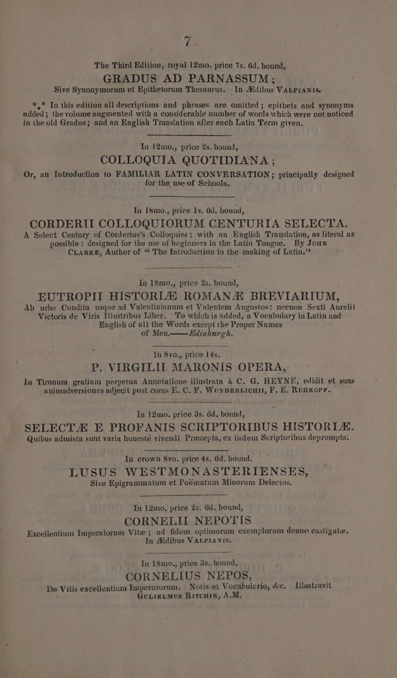 ey The Third Edition, royal 12@mo. price 7s. 6d. bound, GRADUS AD PARNASSUM ; Sive Synonymorum et Epithetorum Thesaurus. In Addibus VALPIANIS. *,* In this edition all descriptions and phrases are omitted; epithets and synonyms added; the volume augmented with a considerable number of words which were not noticed in the old Gradus; and an English Translation after each Latin Term given. In 12mo., price 2s. bound, COLLOQUIA QUOTIDIANA ; Or, an Introduction to FAMILIAR LATIN CONVERSATION; principally designed for the. use of Schools. In 1$mo., price 1s. 6d. bound, CORDERIT COLLOQUIORUM CENTURIA SELECTA. A Select Century of Corderius’s Colloquies: with an English Translation, as literal as possible: designed for the use of beginners in the Latin Tongue. By JoHNn CLARKE, Author of “ The Introduction to the making of Latin.” In 18mo., price 2s. bound, ; EUTROPIT HISTORIZ ROMANA BREVIARIUM, Ab urbe Condita usque ad Valentinianum et Valentem Augustos: necnon Sexti Aurelii Victoris de Viris Illustribus Liber. To whichis added, a Vocabulary in Latin and English of all the Words except the Proper Names of Men. Edinburgh. In 8vo., price 14s, P. VIRGILIIT MARONIS OPERA, In Tironum gratiam perpetua Annotatione illustrata a C. G. HEYNE, edidit et suas animadversiones adjecit post curas E. C. F. WonDERLICcHI, F. E, RUHKOPF. In 12mo. price 3s. 6d. bound, SELECTA E PROFANIS SCRIPTORIBUS HISTORIA. Quibus admista sunt varia honesté vivendi Preecepta, ex iisdem Scriptoribus deprompta. In crown 8vo. price 4s. 6d. bound. LUSUS WESTMONASTERIENSES, Sive Epigrammatum et Poématum Minorum Delecius. Tn 12mo. price 2s. 6d. bound, CORNELII NEPOTIS Excellentium Imperatorum Vite ; ad fidem optimorum exemplorum denue castigatie. In Asdibus VALPIANIS. In 18mo., price 3s. bound, CORNELIUS NEPOS, De Vitis excellentium Imperatorum. Notis et Vocabulerio, &amp;c. Illustravit GuiieLMos Rircuiv, A.M.
