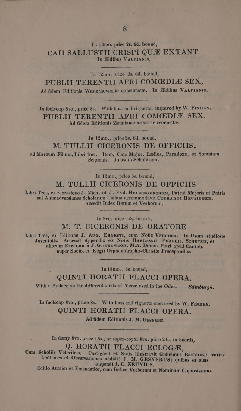 In 12mo. price 2s. 6d. bound, CAI SALLUSTII CRISPI QUA EXTANT. In Aidibus VALPIANIS, In 12mo. price 3s. 6d. bound, PUBLII TERENTII AFRI COMCEDLE SEX, Ad fidem Editionis Westerhovianee concinnate. In Asdibus VALPIANISs. In foolscap 8vo., price 8s. With bust and vignette, engraved by W. Finpen. PUBLII TERENTII AFRI COMCEDIA SEX. Ad fidem Editionis Zeuniane accurate recensite. In 12mo., price 2s. 6d. bound, M. TULLII CICERONIS DE OFFICIIS, ad Marcum Filium, Libri tres. Item, Cato Major, Leelius, Paradoxa, et Somnium Scipionis. In usum Scholarum. In 12mo., price 5s. bound, M. TULLIT CICERONIS DE OFFICIIS Libri Tres, ex recensione J. Mich. et J. Frid. HEustNGezRoRUM, Patrui Majoris et Patris sui Animadversiones Scholarum Usibus accommodavit Conrapus HEUSINGER. Accedit Index Rerum et Verborum. In 8vo. price 12s. boards, M. T. CICKRONIS DE ORATORE Libri Tres, ex Editione J. Aug. ERNeEstTI, cum Notis Variorum. In Usum studios Juventutis. Accessit Appendix ex Notis Haruerssit, Pearcu, ScuuTzu, et aliorum Excerpta 4 J. GreeNwoop, M.A. Domus Petri apud Cantab. nuper Socio, et Regii Orphanotrophii-Christie Preceptoribus. Ia 18mo., 3s. bound, QUINTI HORATITI FLACCI OPERA. With a Preface on the different kinds of Verse used in the Odes.—— Edinburgh. In foolscap 8vo., price 8s. With bust and vignette engraved by W. FINDEN. QUINTI HORATII FLACCI OPERA. Ad fidem Editionis J. M. Gresnerr. In demy 8vo. price 15s., or super-royal 8vo. price 21s. in boards, _ _ 9. HORATIT FLACCI ECLOGA, Cum Scholiis Veteribus. Castigavit et Notis illustravit Gulielmus Baxterus : varias Lectiones et Observationes addidit J. M. GESNERUS; quibus et suas Lag : adspersit J. C. ZEUNIUS. Editio Auctior et Emendatior, cum Indice Verborum et Nominum Copiosissimo.