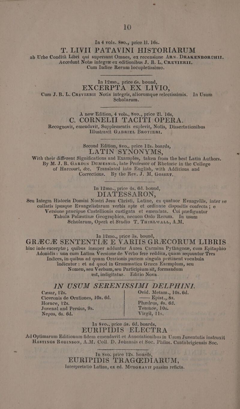In 4 vols. 8vo., price 11. 16s. T. LIVII PATAVINI HISTORIARUM ab Urbe Condité Libri qui supersunt Omnes, ex recensione ARN. DRAKENBORCHIIE. Accedunt Note integree ex editionibus J. B. L, CREVIERII. Cum Indice Rerum locupletissimo. In 12mo., price 6s. bound, EXCERPTA EX LIVIO, Cum J.B. LU. Crevierit Notis integris, aliorumque selectissimis. In Usum Scholarum. A new Edition, 4 vols., 8vo., price 21. 16s, C. CORNELII TACITI OPERA. Recognovit, emendavit, Supplementis explevit, Notis, Dissertationibus Illustravit GABRIEL BroviERt. Second Edition, 8vo., price 12s. boards, LATIN SYNONYMS, With their different Significations and Examples, taken from the best Latin Authors. By M. J. B. GAnpin DuMEsn1b, late Professor of Rhetoric in the College of Harcourt, &amp;c. Translated into English, with Additions and Corrections, By the Rev. J. M. Gossrr, In 12mo., price 4s. 6d. bound, DIATESSARON, Seu Integra Historia Domini Nostri Jesu Christi, Latine, ex quatuor Evangeliis, inter se collatis ipsisqne Evangelistarum verbis apte et ordinate dispositis confecta; e Versione precipue Castellionis castigata et emendata. Cui prefiguntur Tabula Palestine Geographica, necnon Ordo Rerum. In usum Scholarum, Opera et Studio T. THrRLwA.u, A.M, In 12mo., price 3s. bound, GRACH SENTENTLIA E VARITS GRACORUM LIBRIS hinc inde excerpt 5; quibus insuper adduntur Aurea Carmina Pythagore, cum Epitaphio Adonidis: una cum Latina Versione de Verbo fere reddita, quam sequuntur Tres Indices, in quibus ad quam Orationis partem singula pertinent vocabula indicatur : et ad quod in Grammatica Greca Exemplum, seu Nomen, seu Verbum, seu Participium sit, formandum est, indigitatur. Editio Nova, IN USUM SERENISSIMI DELPHINI. Cesar, 12s. | Ovid. Metam., 10s. 6d. Ciceronis de Orationes, 10s. 6d. Epist., 8s. Horace, 12s. Pheedrus, 4s. 6d. Juvenal and Persius, 9s. Terence, 10s. Nepos, 6s. 6d. Virgil, 11s. In 8vo., price 5s. 6d. boards, EURIPIDIS ELECTRA - Ad Optimarum Editionum fidem emendavit et Annotationibus in Usum Juventutis instruxit Hastines Rouinson, A.M. Coll. D. Johannis et Soc. Philos. Cantabrigiensis Soc. In 8vo. price 12s. boards, EURIPIDIS TRAGGQDIARUM, Interpretatio Latina, ex ed. MusGravir passim reficta.