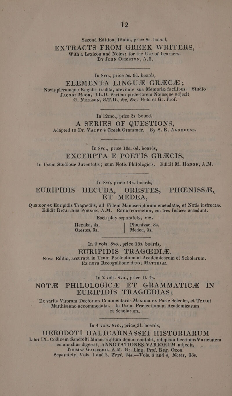 Second Edition, 12mo., price 8s, bound, EXTRACTS FROM GREEK WRITERS, With a Lexicon and Notes; for the Use of Learners. By Joun OrnmstTon, A.B. In 8vo., price ds. 6d. boards, ELEMENTA LINGUA GRACES ; Novis plerumque Regulis tradita, brevitate sua Memorize facilibus. Studio Jacosi Moor, LL.D. Partem postericrem Notasque adjecit G. Neitson, S.T.D., &amp;c, &amp;c. Heb. et Gr. Prof. In 12mo., price 2s. bound, A SERIES OF QUESTIONS, Adapted to Dr. Vatpy’s Greek Grammar. By 8S. R. ALDHOUSE. In 8vo., price 10s. 6d. boards, EXCERPTA E POETIS GRACIS, ‘In Usum Studiose Juventutis; cum Notis Philologicis. Edidit M. Hoper, A.M. In 8vo. price 14s. boards, EURIPIDIS HECUBA, ORESTES, PHQE:NISSA, ET MEDEA, Quatuor ex Euripidis Trageediis, ad Fidem Manuscriptorum emendate, et Notis instructe. Edidit Ricarpus Porson, A.M. Editio correctior, cui tres Indices accedunt. Each play separately, viz. Hecuba, 4s. Pheenisse, 3s. Orestes, 3s. Medea, 3s. In 2 vols. 8vo., price 18s. boards, EURIPIDIS TRAGCQDIA. Nova Editio, accurata in Usum Prelectionum Academicarum et Scholarum. Ex nova Recognitione Aue. MaTrTH te, In 2 vols. 8vo., price I]. 4s. NOTA PHILOLOGICA ET GRAMMATICA IN EURIPIDIS TRAG(DIAS ; Ex variis Viroram Doctorum Commentariis Maxima ex Parte Selecte, et Textui Matthizano accommodate. In Usum Prelectionum Academicarum et Scholarum. In 4 vols. 8vo., price, 3l. boards, HERODOTI HALICARNASSEI HISTORIARUM Libri IX. Codicem Sancrofti Manuscriptum denuo contulit, reliquam Lectionis Varietatem commodius digessit, ANNOTATIONES VARIORUM adjecit, THomAs GalsForD, A.M. Gr. Ling. Prof. Reg. Oxon. Separately, Vols. 1 and 2, Text, 24s.—Vols. 3 and 4, Notes, 36s.