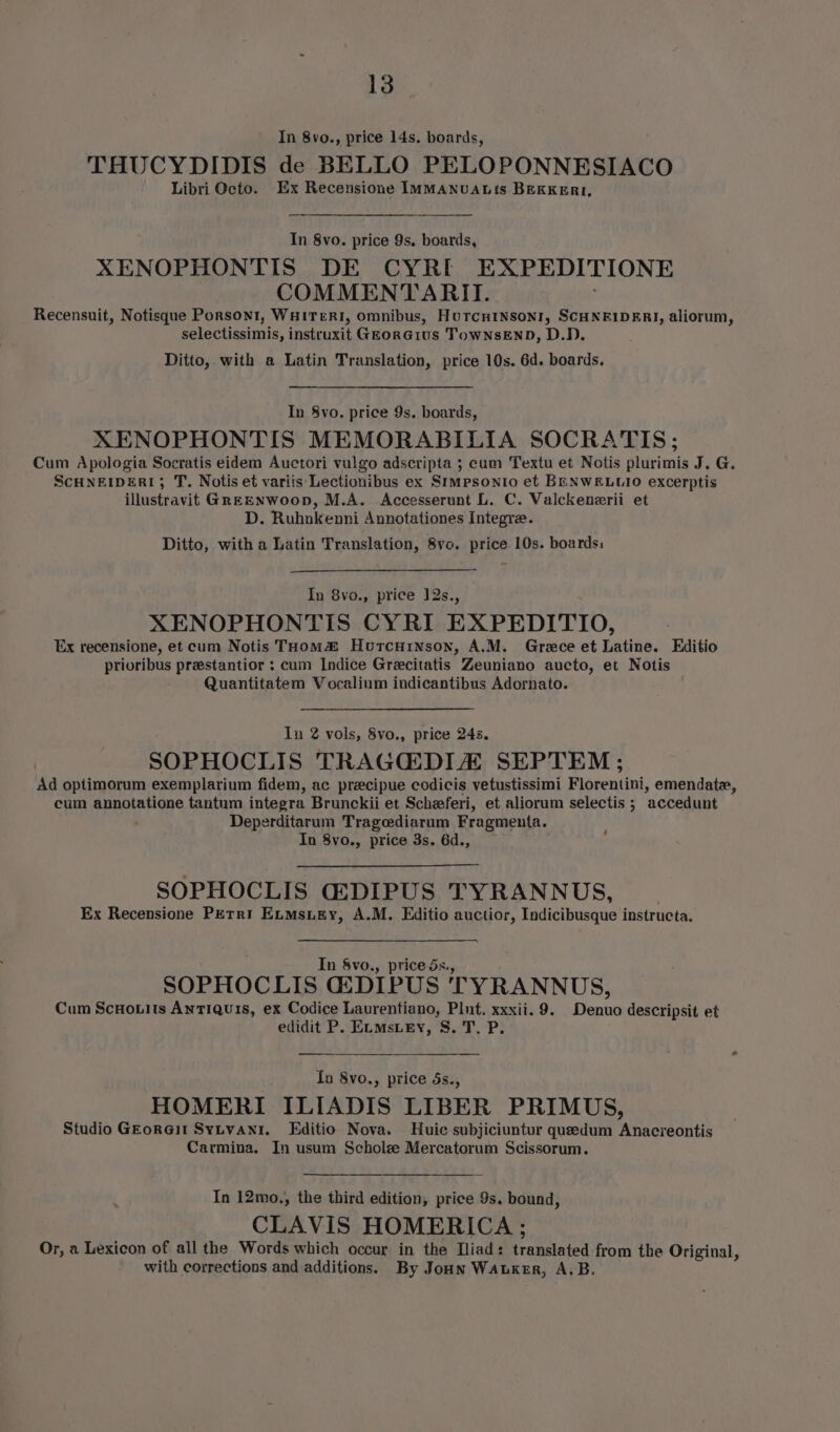 In 8vo., price 14s. boards, THUCYDIDIS de BELLO PELOPONNESIACO Libri Octo. Ex Recensione ImMANuALis BEKKERI, In 8vo. price 9s. boards, XENOPHONTIS DE CYRI EXPEDITIONE COMMENTARITI. Recensuit, Notisque Porsont, WuHiTeRI, omnibus, Horcninson1, SCHNEIDERI, aliorum, selectissimis, instruxit GEorGius TowNsEND, D.D. Ditto, with a Latin Translation, price 10s. 6d. boards. In 8yo. price 9s. boards, XENOPHONTIS MEMORABILIA SOCRATIS; Cum Apologia Socratis eidem Auctori vulgo adscripta ; cum Textu et Notis plurimis J. G. SCHNEIDER; T. Notis et variis Lectionibus ex Simpsonio et BENWELLIO excerptis illustravit GREENWOOD, M.A. Accesserunt L. C. Valckenerii et D. Ruhnkenni Annotationes Integra. Ditto, with a Latin Translation, 8vo. price 10s. boards: In 8vo., price 12s., XENOPHONTIS CYRI EXPEDITIO, Ex recensione, et cum Notis THom® Horcuinson, A.M. Grece et Latine. Editio prioribus preestantior : cum Indice Grecitatis Zeuniano aucto, et Notis Quantitatem Vocalium indicantibus Adornato. lu 2 vols, 8vo., price 24s. SOPHOCLIS TRAGCEDIA SEPTEM ; Ad optimorum exemplarium fidem, ac precipue codicis vetustissimi Florentini, emendate, cum annotatione tantum integra Brunckii et Scheferi, et aliorum selectis ; accedunt Deperditarum Tragediarum Fragmenta. In 8vo., price 3s. 6d., ‘ SOPHOCLIS G:DIPUS TYRANNUS, Ex Recensione PEtri Enmsuiey, A.M. Editio auctior, Indicibusque instructa. In Svo., price ds., SOPHOCLIS G2DIPUS TYRANNUS, Cum ScuHotits Antiquis, ex Codice Laurentiano, Plut. xxxii. 9. Denuo descripsit et edidit P. E.mstey, S. T. P. Ta 8vo., price ds., HOMERI ILIADIS LIBER PRIMUS, Studio GEorGit SyLvani. KEditio Nova. Huic subjiciuntur queedum Anacreontis Carmina. In usum Scholze Mercatorum Scissorum. In 12mo., the third edition, price 9s. bound, CLAVIS HOMERICA ; Or, a Lexicon of all the Words which occur in the Iliad: translated from the Original, with corrections and additions. By Joun Wauxer, A.B.