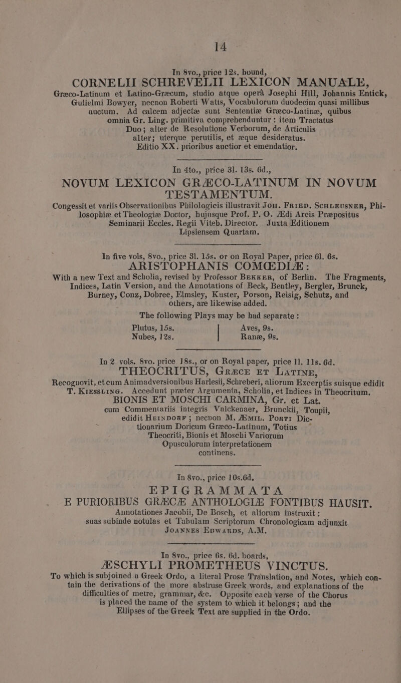 In 8vo., price 12s, bound, CORNELII SCHREVELII LEXICON MANUALE, Greco-Latinum et Latino-Grecum, studio atque opera Josephi Hill, Johannis Entick, Gulielmi Bowyer, necnon Roberti Watts, Vocabulorum duodecim quasi millibus auctum. Ad calcem adjectzw sunt Sententie Greco-Latine, quibus omnia Gr. Ling. primitiva comprehenduntur : item Tractatus Duo; alter de Resolutione Verborum, de Articulis alter; uterque perutilis, et eque desideratus. Editio XX. prioribus auctior et emendatior, In 4to., price 3]. 13s. 6d., NOVUM LEXICON GRACO-LATINUM IN NOVUM TESTAMENTUM. Congessit et variis Observationibus Philologicis illustravit Jou. FRrED. SCHLEusNER, Phi- losophiew et Theologie Doctor, hujusque Prof. P.O. Aédi Arcis Prepositus Seminarii Eccles. Regii Viteb. Director. Juxta Editionem Lipsiensem Quartam., In five vols, 8vo., price 31. 15s. or on Royal Paper, price 61. 6s. ARISTOPHANIS COMCEDLAE: With a new Text and Scholia, revised by Professor BEKKER, of Berlin. The Fragments, Indices, Latin Version, and the Annotations of Beck, Bentley, Bergler, Brunck, Burney, Conz, Dobree, Elmsley, Kuster, Porson, Reisig, Schutz, and others, are likewise added. The following Plays may be had separate : Plutus, 15s. Aves, 9s. Nubes, 12s. Rane, 9s. In 2 vols. 8vo. price 18s., or on Royal paper, price 1]. 11s. 6d. THEOCRITUS, Grace Et Latine, Recognovit, et cum Animadversionibus Harlesii, Schreberi, aliorum Excerptis suisque edidit T. Kresstine. Accedunt preter Argumenta, Scholia, et Indices in Theocritum. BIONIS ET MOSCHI CARMINA, Gr. et Lat. cum Commentariis integris Valckenaer, Brunckii, Toupii, edidit HrrnporF 3 necvon M. Aimin. Porti Dic- tionarium Doricum Greeco-Latinum, Totius Theocriti, Bionis et Moschi Variorum Opusculorum interpretationem continens. Tn 8vo., price 10s.6d. EPIGRAMMATA E PURIORIBUS GRECH ANTHOLOGIZ FONTIBUS HAUSIT. Annotationes Jacobii, De Bosch, et aliorum instruxit : suas subinde notulas et Tabulam Scriptorum Chronologicam adjunxit JOANNES Enwarps, A.M. In Svo., price 6s. 6d. boards, ASCHYLI PROMETHEUS VINCTUS. To which is subjoined a Greek Ordo, a literal Prose Translation, and Notes, which con- tain the derivations of the more abstruse Greek words, and explanations of the difficulties of metre, grammar, &amp;c. Opposite each verse of the Chorus is placed the name of the system to which it belongs; and the Ellipses of the Greek Text are supplied in the Ordo.