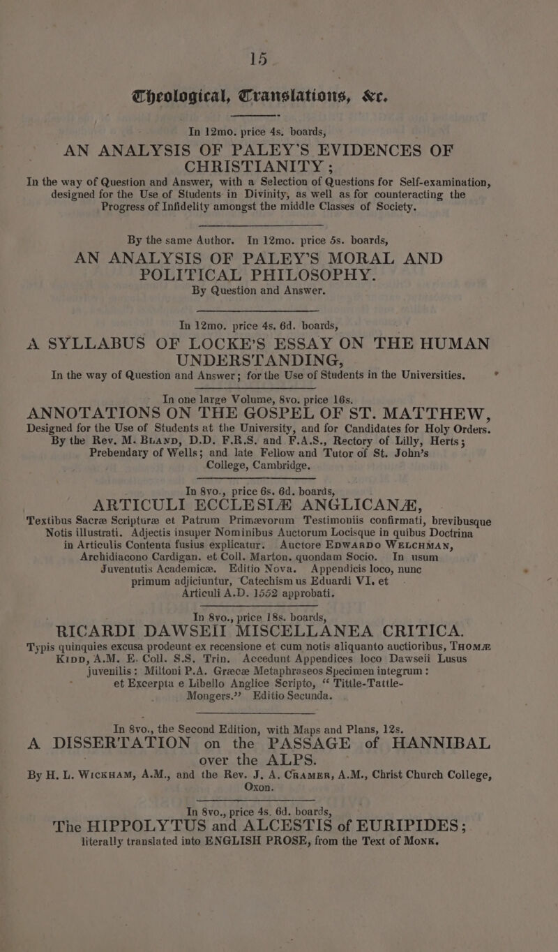 Theological, Translations, Kr. In 12mo. price 4s. boards, “AN ANALYSIS OF PALEY’S EVIDENCES OF CHRISTIANITY : In the way of Question and Answer, with a Selection of Questions for Self-examination, designed for the Use of Students-in Divinity, as well as for counteracting the Progress of Infidelity amongst the middle Classes of Society. By the same Author. In 12mo. price 5s. boards, AN ANALYSIS OF PALEY’S MORAL AND POLITICAL PHILOSOPHY. By Question and Answer. In 12mo., price 4s. 6d. boards, A SYLLABUS OF LOCKE’S ESSAY ON THE HUMAN UNDERSTANDING, In the way of Question and Answer; for the Use of Students in the Universities. In one large Volume, 8vo. price 16s. ANNOTATIONS ON THE GOSPEL OF ST. MATTHEW, Designed for the Use of Students at the University, and for Candidates for Holy Orders. By the Rev. M. Buawp, D.D. F.R.S. and F.A.S8., Rectory of Lilly, Herts; Prebendary of Wells; and late Feliow and Tutor of St. John’s College, Cambridge. In 8vo., price 6s. 6d. boards, ARTICULI ECCLESIZ ANGLICANA, Textibus Sacre Scriptura et Patrum Primzvorum Testimoniis confirmati, brevibusque Notis illustrati. Adjectis insuper Nominibus Auctorum Locisque in quibus Doctrina in Articulis Contenta fusius explicatur. Auctore EDwARDO WELCHMAN, Archidiacono Cardigan. et Coll. Marton. quondam Socio. In usum Juventutis Academice. Editio Nova. Appendicis loco, nunc primum adjiciuntur, Catechism us Eduardi VI. et Articuli A.D. 1552 approbati. In 8vo., price 18s. boards, RICARDI DAWSEII MISCELLANEA CRITICA. Typis quinquies excusa prodeunt ex recensione et cum notis aliquanto auctioribus, Taom~m Kipp, A.M. E. Coll. S.S. Trin. Accedunt Appendices loco Dawseii Lusus juvenilis; Miltoni P.A. Greece Metaphraseos Specimen integrum : et Excerpta e Libello Anglice Scripto, “ Tittle-Tattle- Mongers.”? Editio Secunda. In Svol, the Second Edition, with Maps and Plans, 12s. A DISSERTATION on the PASSAGE of HANNIBAL over the ALPS. By H. L. WickHam, A.M., and the Rev. J, A. Cramer, A.M., Christ Church College, Oxon. In 8vo., price 4s. 6d. boards, The HIPPOLYTUS and ALCESTIS of EURIPIDES; literally translated into ENGLISH PROSE, from the Text of Monk. *