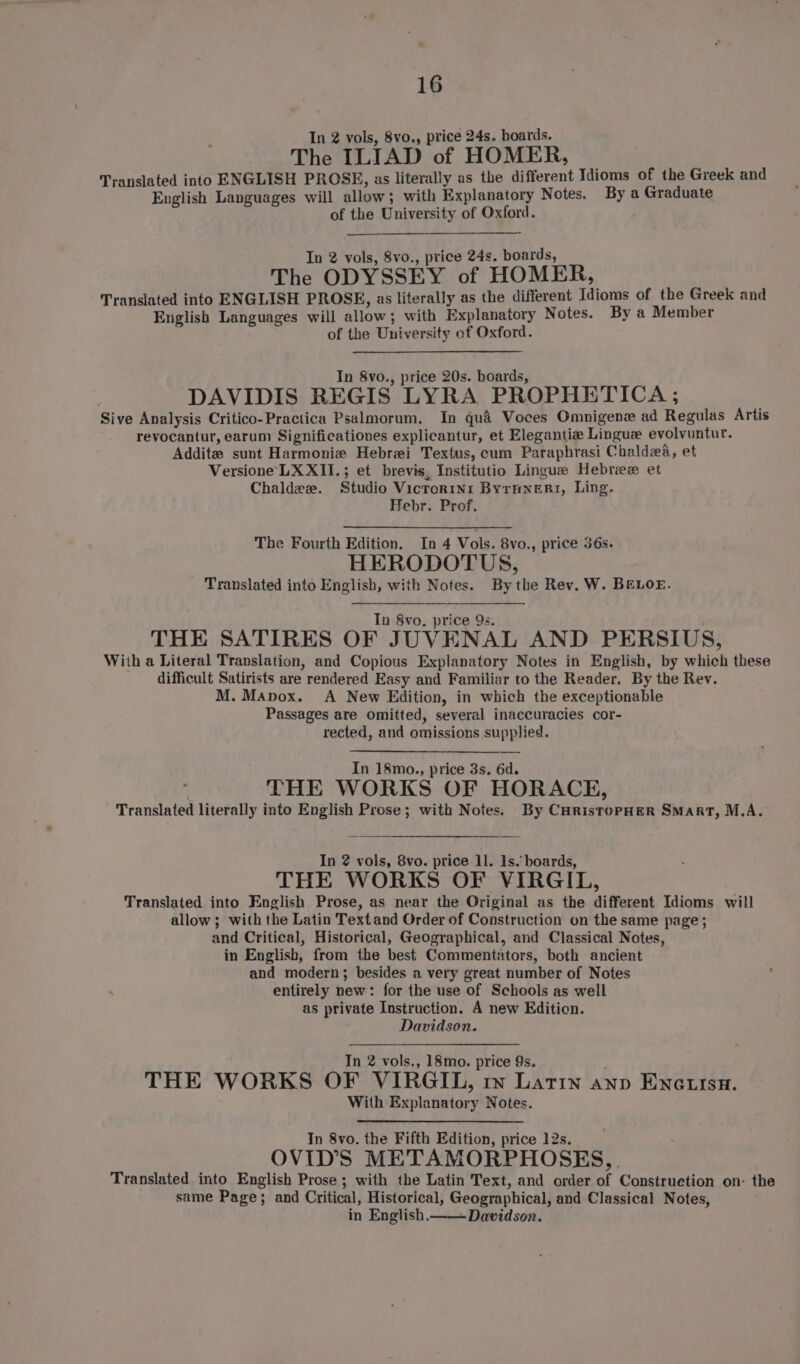 In 2 vols, 8vo., price 24s. boards. The ILIAD of HOMER, Translated into ENGLISH PROSE, as literally as the different Idioms of the Greek and English Languages will allow; with Explanatory Notes. By a Graduate of the University of Oxford. In 2 vols, 8vo., price 24s. boards, The ODYSSEY of HOMER, Translated into ENGLISH PROSE, as literally as the different Idioms of the Greek and English Languages will allow; with Explanatory Notes. By a Member of the University of Oxford. In 8vo., price 20s. boards, DAVIDIS REGIS LYRA PROPHETICA ; Sive Analysis Critico-Practica Psalmorum. In qua Voces Omnigene ad Regulas Artis revocantur, earum Significationes explicantur, et Elegantie Lingue evolvuntur. Addit sunt Harmonie Hebrei Textus, cum Paraphrasi Chaldea, et Versione LX XII.; et brevis, Institutio Lingue Hebree et Chaldeze. Studio Vicrorin1 ByrHnert, Ling. Hebr. Prof. The Fourth Edition, In 4 Vols. 8vo., price 56s. HERODOTUS, Translated into English, with Notes. By the Rev. W. BELOE. In 8vo, price 9s. THE SATIRES OF JUVENAL AND PERSIUS, With a Literal Translation, and Copious Explanatory Notes in English, by which these difficult Satirists are rendered Easy and Familiar to the Reader. By the Rev. M. Mapox. A New Edition, in which the exceptionable Passages are omitted, several inaccuracies cor- rected, and omissions supplied. In 18mo., price 3s. 6d. THE WORKS OF HORACE, Translated literally into English Prose; with Notes. By CHristoPHER SMART, M.A. In 2 vols, 8vo. price ll. 1s. boards, THE WORKS OF VIRGIL, Translated into English Prose, as near the Original as the different Idioms will allow; with the Latin Textand Order of Construction on the same page ; and Critical, Historical, Geographical, and Classical Notes, in English, from the best Commentators, both ancient and modern; besides a very great number of Notes entirely new: for the use of Schools as well as private Instruction. A new Edition. Davidson. In 2 vols., 18mo. price 9s. THE WORKS OF VIRGIL, rm Latin anp Encutsn. With Explanatory Notes. In 8vo. the Fifth Edition, price 12s. OVID’S METAMORPHOSES, Translated into English Prose; with the Latin Text, and order of Construction on- the same Page; and Critical, Historical, Geographical, and Classical Notes, in English.—— Davidson.