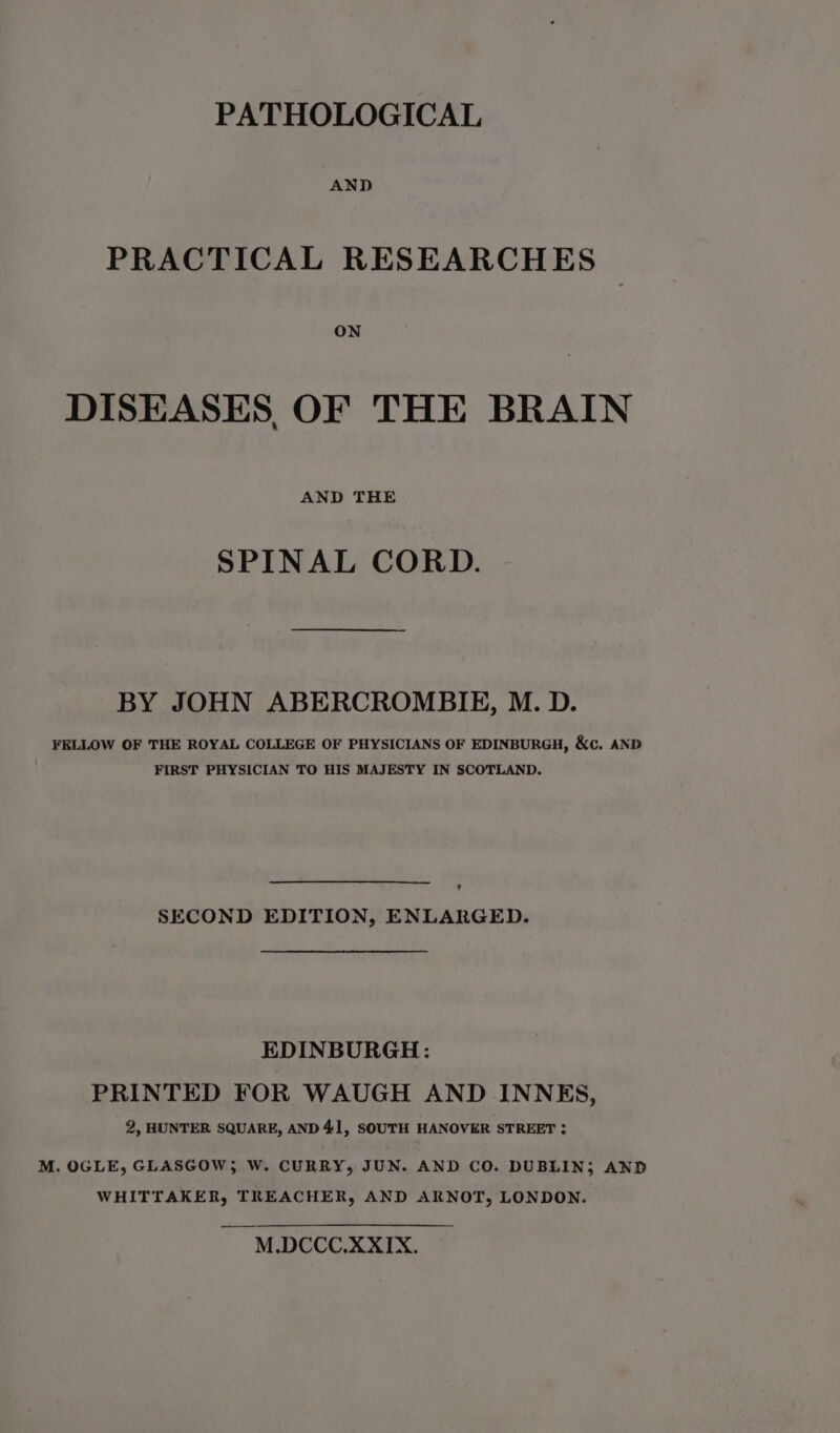 AND PRACTICAL RESEARCHES ON DISEASES OF THE BRAIN AND THE SPINAL CORD. BY JOHN ABERCROMBIE, M. D. FELLOW OF THE ROYAL COLLEGE OF PHYSICIANS OF EDINBURGH, &amp;c. AND FIRST PHYSICIAN TO HIS MAJESTY IN SCOTLAND. ? SECOND EDITION, ENLARGED. EDINBURGH: PRINTED FOR WAUGH AND INNES, 2, HUNTER SQUARE, AND 41, SOUTH HANOVER STREET : M. OGLE, GLASGOW} W. CURRY, JUN. AND CO. DUBLIN; AND WHITTAKER, TREACHER, AND ARNOT, LONDON. M.DCCC.XXIX.