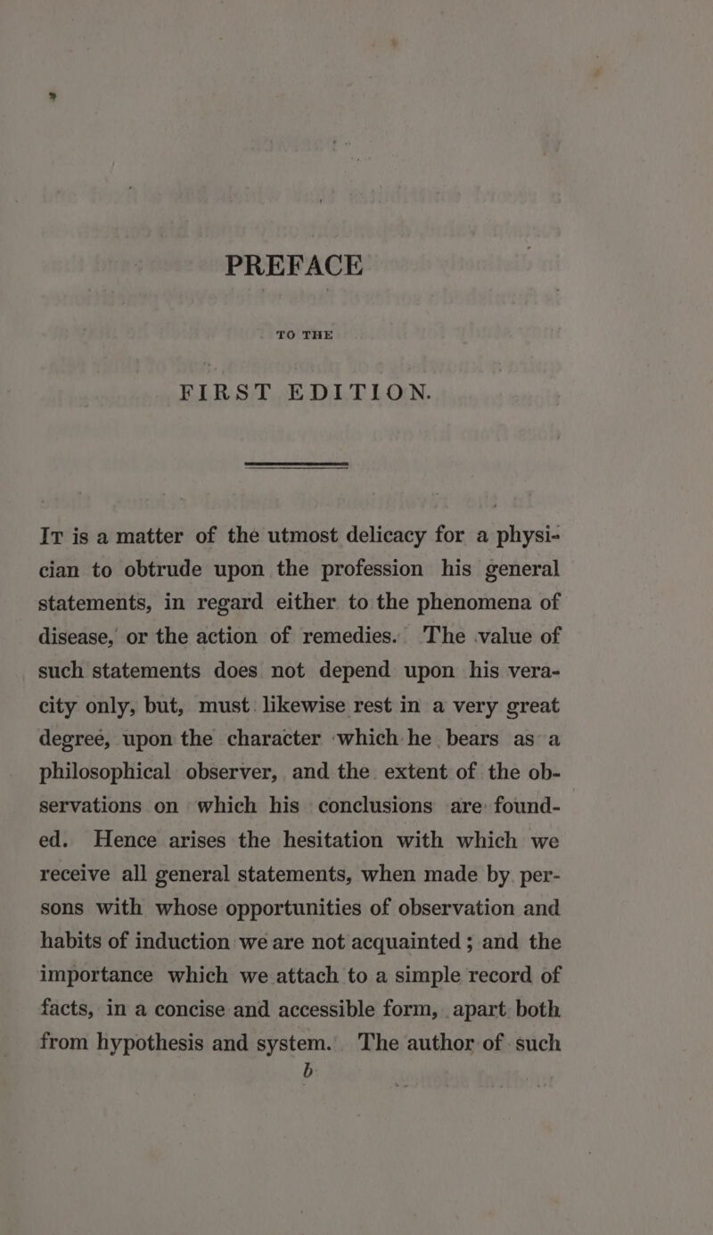 FIRST EDITION. It is a matter of the utmost delicacy for a physi- cian to obtrude upon the profession his general statements, in regard either to the phenomena of disease, or the action of remedies. 'The -value of such statements does not depend upon his vera- city only, but, must. likewise rest in a very great degree, upon the character ‘which he bears as a philosophical observer, and the extent of the ob- servations on which his conclusions are found- ed. Hence arises the hesitation with which we receive all general statements, when made by. per- sons with whose opportunities of observation and habits of induction we are not acquainted ; and the importance which we attach to a simple record of facts, in a concise and accessible form, apart. both from hypothesis and system. The author of such Bb: