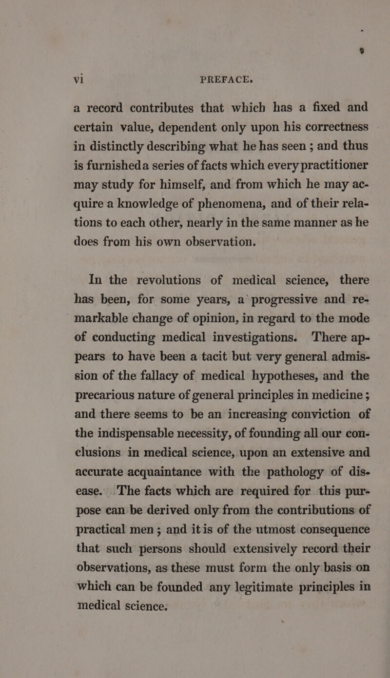 a record contributes that which has a fixed and certain value, dependent only upon his correctness | in distinctly describing what he has seen ; and thus is furnisheda series of facts which every practitioner may study for himself, and from which he may ac- quire a knowledge of phenomena, and of their rela- tions to each other, nearly in the same manner as he does from his own observation. In the revolutions of medical science, there has been, for some years, a’ progressive and re- markable change of opinion, in regard to the mode of conducting medical investigations. ‘There ap- pears to have been a tacit but very general admis- sion of the fallacy of medical hypotheses, and the precarious nature of general principles in medicine 5 and there seems to be an increasing conviction of the indispensable necessity, of founding all our con- clusions in medical science, upon an extensive and accurate acquaintance with the pathology of dis- ease. The facts which are required for this pur- pose can be derived only from the contributions of practical men ; and itis of the utmost consequence that such persons should extensively record their observations, as these must form the only basis on which can be founded any legitimate principles in medical science.