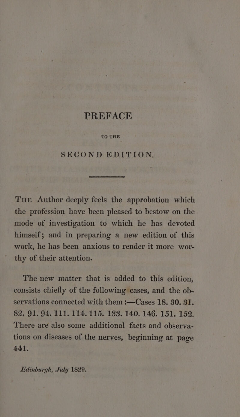 SECOND EDITION. THe Author deeply feels the approbation which the profession have been pleased to bestow on the mode of investigation to which he has devoted himself; and in preparing a new edition of this work, he has been anxious to render it more wor- thy of their attention. The new matter that is added to this edition, consists chiefly of the following cases, and the ob- servations connected with them :—Cases 18. 30. 31. 82. 91. 94.111. 114. 115. 133. 140. 146. 151. 152. There are also some additional facts and observa- tions on diseases of the nerves, beginning at page 441, Edinburgh, July 1829.