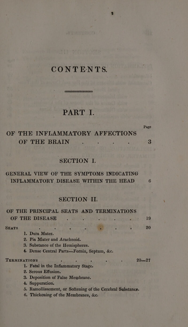 CONTENTS. PART I. Page OF THE INFLAMMATORY AFFECTIONS OF THE BRAIN . : ; ‘ 3 SECTION I. GENERAL VIEW OF THE SYMPTOMS INDICATING INFLAMMATORY DISEASE WITHIN THE HEAD 6 SECTION II. OF THE PRINCIPAL SEATS AND TERMINATIONS OF THE DISEASE . . ; : coke A1G SEATS ® ; : 20 1. Dura Mater. 2. Pia Mater and Arachnoid. 3. Substance of the Hemispheres. 4. Dense Central Parts—Fornix, Septum, &amp;c. TERMINATIONS ‘ , : . . 20-—27 - Fatal in the Inflammatory Stage. - Serous Effusion. - Deposition of False Membrane. . Suppuration. - Ramollissement, or Softening of the Cerebral Substance. . Thickening of the Membranes, &amp;c. a GW &amp; OO 20 =