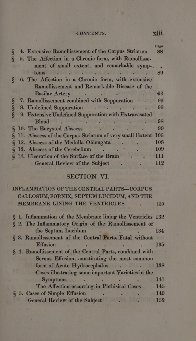 § 4. Extensive Ramollissement of the Corpus Striatum § 5. The Affection in a Chronic form, with Ramollisse- toms § 6. The Affection in a Chr onic Sook ih etn Ramollissement and Remarkable Disease of the Basilar Artery 7. Ramollissement combined mite Saoparsivin 8. Undefined Suppuration 9. Extensive Undefined Suppuration wil Brivavaaited Blood : i : 10. The Encysted Aedes 11. Abscess of the Corpus Striatum of very Daal Extent 12. Abscess of the Medulla Oblongata 13. Abscess of the Cerebellum 14, Ulceration of the Surface of the Beth General Review of the Subject UWI Wa C0? (02 LOR SECTION VI. INFLAMMATION OF THE CENTRAL PARTS—CORPUS CALLOSUM, FORNIX, SEPTUM LUCIDUM, AND THE MEMBRANE LINING THE VENTRICLES § 1. Inflammation of the Membrane lining the Ventricles § 2. The Inflammatory Origin of the Ramollissement of the Septum Lucidum : § 3. Ramollissement of the Central Parts, Fatal Hidhidat Effusion § 4. Ramollissement of the Central ‘arta caabinad with Serous Effusion, constituting the most common form of Acute Hydrocephalus Cases illustrating some important Varies in the Symptoms The Affection occurring in Phthisical God § 5. Cases of Simple Effusion d General Review of the Subject ‘ Page 88 106 108 109 iil 112 130 132 134 135 138 141 145 149