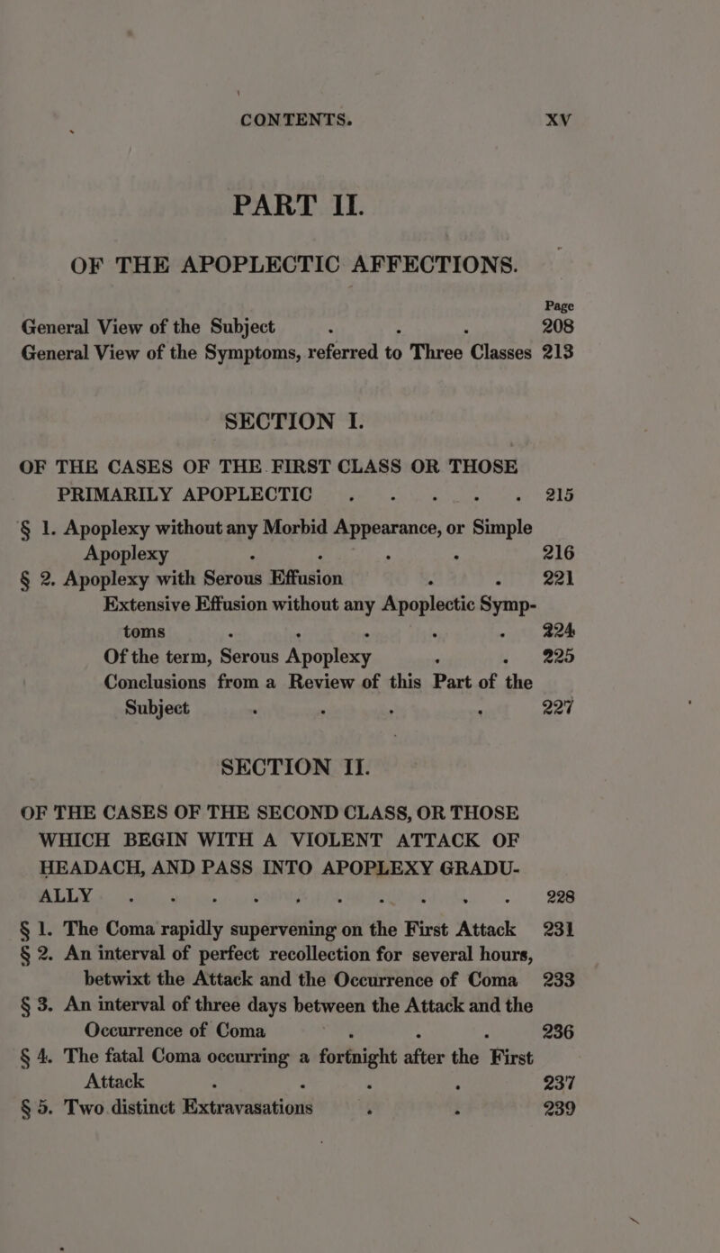 \ CONTENTS. XV PART II. OF THE APOPLECTIC AFFECTIONS. Page General View of the Subject ; ; 208 General View of the Symptoms, referred to Three Classes 213 SECTION I. OF THE CASES OF THE FIRST CLASS OR THOSE PRIMARILY APOPLECTIC.__. 215 § 1. Apoplexy without any Morbid Appeseans or sable Apoplexy 3 216 § 2. Apoplexy with Sarbus Effusion oh > amd Extensive Effusion without any Apoplatic ayne- toms 224 Of the term, Satan py es ees ° 225 Conclusions from a Review of this Part of the Subject . . , . 227 SECTION II. OF THE CASES OF THE SECOND CLASS, OR THOSE WHICH BEGIN WITH A VIOLENT ATTACK OF HEADACH, AND PASS INTO APOPLEXY GRADU- LAP eee aa , ‘ 228 § 1. The Coma rapidly supervening on the First Attack 231 § 2. An interval of perfect recollection for several hours, betwixt the Attack and the Occurrence of Coma 233 § 3. An interval of three days between the Attack and the Occurrence of Coma 236 § 4. The fatal Coma occurring a fortnight afte the ‘First Attack : ‘ 237