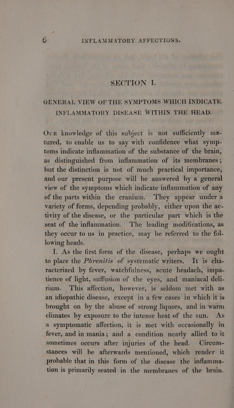 SECTION I. GENERAL VIEW OF THE SYMPTOMS WHICH INDICATE INFLAMMATORY DISEASE WITHIN THE HEAD. Our knowledge of this subject is not sufficiently ma- tured, to enable us to say with confidence what symp- toms indicate inflammation of the substance of the brain, as distinguished from inflammation of its membranes ; but the distinction is not of much practical importance, and our present purpose will be answered by a general view of the symptoms which indicate inflammation of any of the parts within the cranium. ‘They appear under a variety of forms, depending probably, either upon the ac- tivity of the disease, or the particular part which is the seat of the inflammation. The leading modifications, as they occur to us in practice, may be referred to the fol- lowing heads. I. As the first form of the disease, perhaps we ought to place the Phrenitis of systematic writers. It is cha- racterized by fever, watchfulness, acute headach, impa- tience of light, suffusion of the eyes, and maniacal deli- rium. This affection, however, is seldom met with as an idiopathic disease, except in a few cases in which it is brought on by the abuse of strong liquors, and in warm climates by exposure to the intense heat of the sun. As a symptomatic affection, it is met with occasionally im fever, and in mania; and a condition nearly allied to it sometimes occurs after injuries of the head. Cireum- stances will be afterwards mentioned, which render: it probable that in this form of the disease the inflamma- tion is primarily seated in the membranes of the brain.