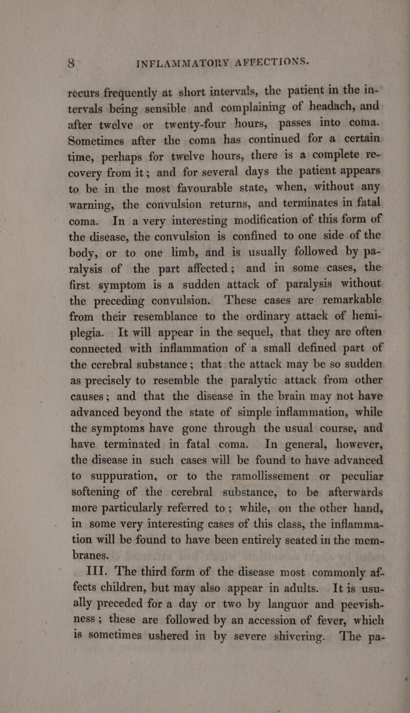 recurs frequently at short intervals, the patient in the in- tervals being sensible and complaining of headach, and: after twelve or twenty-four hours, passes into coma. Sometimes after the coma has continued for a certain time, perhaps for twelve hours, there is a complete re- covery from it; and for several days the patient appears to be in the most favourable state, when, without any warning, the convulsion returns, and terminates in fatal coma. In a very interesting modification of this form of the disease, the convulsion is confined to one side-of the body, or to one limb, and is usually followed by pa- ralysis of the part affected; and in some cases, the first symptom is a sudden attack of paralysis without the preceding convulsion. These cases are remarkable from their resemblance to the. ordinary attack of hemi- plegia. It will appear in the sequel, that they are often connected with inflammation of a small defined part of the cerebral substance; that the attack may be so sudden as precisely to resemble the paralytic attack from other causes; and that the disease in the brain may not have advanced beyond the state of simple inflammation, while the symptoms have gone through the usual course, and have terminated in fatal coma. In general, however, the disease in such cases will be found to have advanced to suppuration, or to the ramollissement or peculiar softening of the cerebral substance, to be afterwards more particularly referred to; while, on the other hand, in some very interesting cases of this class, the inflamma- tion will be found to have been entirely seated in the mem- branes. IlI. The third form of the disease most commonly af- fects children, but may also appear in adults. It is usu- ally preceded for a day or two by languor and peevish- ness ; these are followed by an accession of fever, which is sometimes ushered in by severe shivering. The pa-