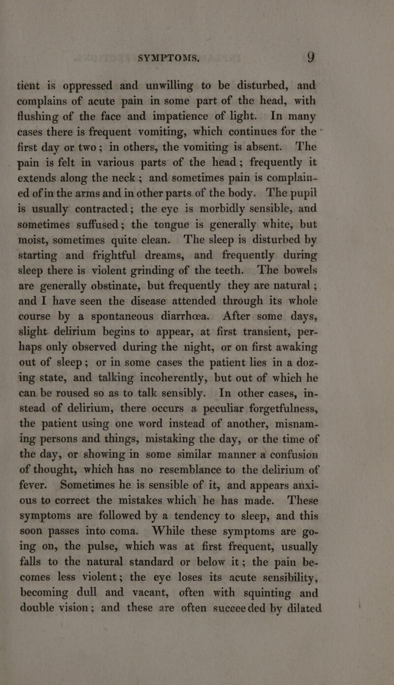 tient is oppressed and unwilling to be disturbed, and complains of acute pain in some part of the head, with flushing of the face and impatience of light. In many cases there is frequent vomiting, which continues for the ' first day or two; in others, the vomiting is absent. The pain is felt in various parts of the head; frequently it extends along the neck; and sometimes pain is complain- ed of inthe arms and in other parts.of the body. The pupil is usually contracted; the eye is morbidly sensible, and sometimes suffused; the tongue is generally white, but moist, sometimes quite clean. ‘The sleep is disturbed by starting and frightful dreams, and frequently during sleep there is violent grinding of the teeth. ‘The bowels are generally obstinate, but frequently they are natural ; and I have seen the disease attended through its whole course by a spontaneous diarrhoea. After some days, slight. delirium begins to appear, at first transient, per- haps only observed during the night, or on first awaking out of sleep; or in some cases the patient lies in a doz- ing state, and talking incoherently, but out of which he can. be roused so as to talk sensibly. In other cases, in- stead of delirium, there occurs a peculiar forgetfulness, the patient using one word instead of another, misnam- ing persons and things, mistaking the day, or the time of the day, or showing in some similar manner a confusion of thought, which has no resemblance to the delirium of fever. Sometimes he is sensible of it, and appears anxi- ous to correct the mistakes which he has made. These symptoms are followed by a tendency to sleep, and this soon passes into coma. While these symptoms are go- ing on, the pulse, which was at first frequent, usually falls to the natural standard or below it; the pain be- comes less violent; the eye loses its acute sensibility, becoming dull and vacant, often with squinting and double vision; and these are often succeeded by dilated
