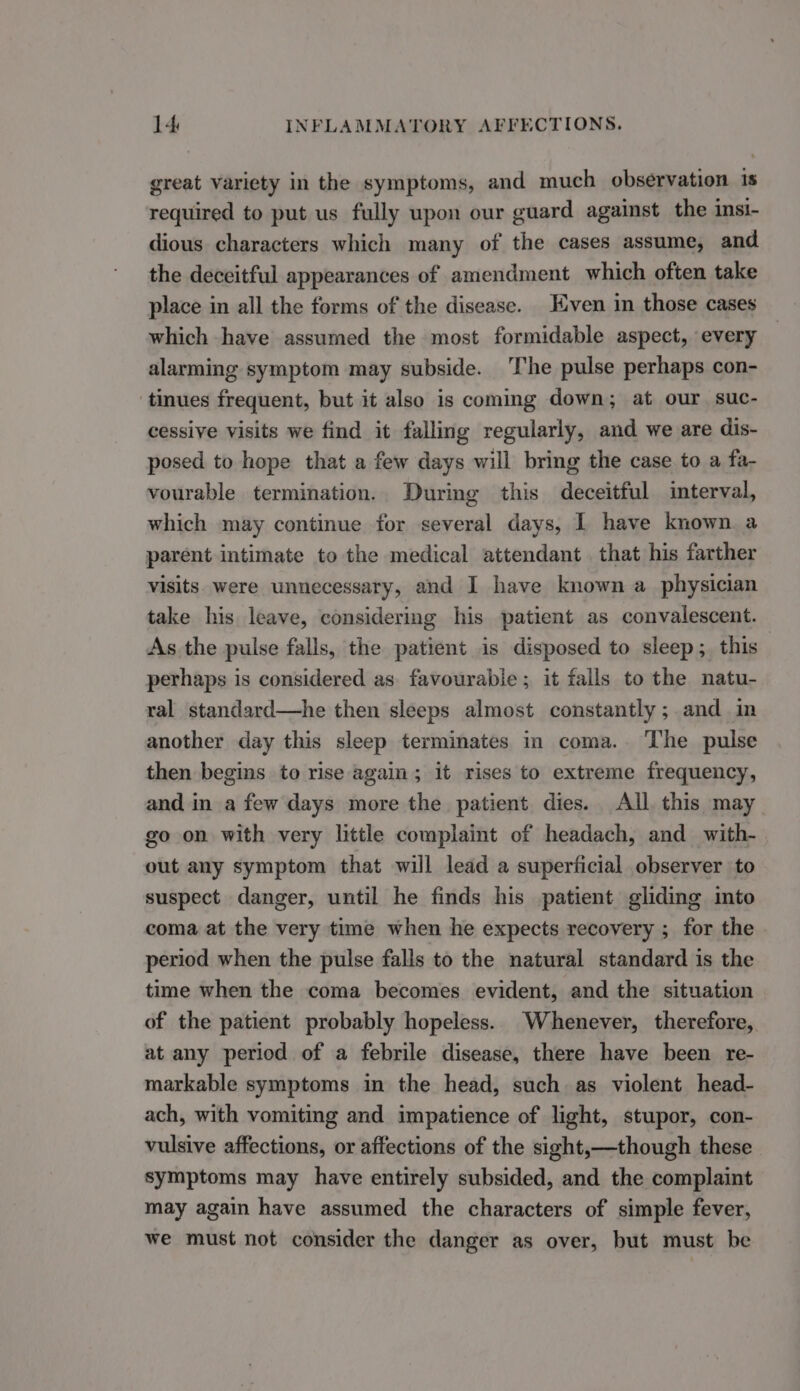 great variety in the symptoms, and much observation is required to put us fully upon our guard against the insi- dious characters which many of the cases assume, and the deceitful appearances of amendment which often take place in all the forms of the disease. Even in those cases which have assumed the most formidable aspect, every alarming symptom may subside. The pulse perhaps con- tinues frequent, but it also is coming down; at our. suc- cessive visits we find it falling regularly, and we are dis- posed to hope that a few days will bring the case to a fa- vourable termination. During this deceitful interval, which may continue for several days, I have known a parent intimate to the medical attendant. that his farther visits. were unnecessary, and I have known a_ physician take his leave, considering his patient as convalescent. As the pulse falls, the patient is disposed to sleep; this perhaps is considered as favourable; it falls to the natu- ral standard—he then sleeps almost constantly; and in another day this sleep terminates in coma. The pulse then begins to rise again; it rises to extreme frequency, and in a few days more the patient dies. All this may go on with very little complaint of headach, and with- out any symptom that will lead a superficial observer to suspect danger, until he finds his patient gliding into coma at the very time when he expects recovery ; for the period when the pulse falls to the natural standard is the time when the coma becomes evident, and the situation of the patient probably hopeless. Whenever, therefore, at any period of a febrile disease, there have been re- markable symptoms in the head, such as violent head- ach, with vomiting and impatience of light, stupor, con- vulsive affections, or affections of the sight,—though these symptoms may have entirely subsided, and the complaint may again have assumed the characters of simple fever, we must not consider the danger as over, but must be