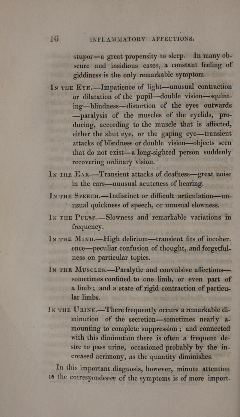 stupor—a great propensity to sleep. In many ob- scure aud insidious cases, a constant feeling of giddiness is the only remarkable symptom. In ruz Eyr.—Impatience of light—unusual contraction or dilatation of the pupil—double vision—squint- ing—blindness—distortion of the eyes outwards —paralysis of the muscles of the eyelids, pro- ducing, according to the muscle that is affected, either the shut eye, or the gaping eye—transient attacks of blindness or double vision—objects seen that do not exist—a long-sighted person suddenly recovering ordinary vision. In tHe Kar.—Transient attacks of deafness—great noise in the ears—unusual acuteness of hearing. In rue Sreecu.—lIndistinct or difficult. articulation—un- *.usual quickness of speech, or unusual slowness. In rue Purse.—Slowness and remarkable variations in frequency. In rue Minv.—High delirium—transient fits of incoher- ence—peculiar confusion of thought, and forgetful- ness on particular topics. In rue Muscies.—Paralytic and convulsive affections— sometimes confined to one limb, or even part of a limb; and a state of rigid contraction of particu- lar limbs. In rue Urntne.—There frequently occurs a remarkable di- minution of the secretion—sometimes nearly a- mounting to complete suppression ; and connected with this diminution there is often a frequent de- sire to pass urine, occasioned probably by the in- creased acrimony, as the quantity diminishes. In this important diagnosis, however, minute attention to the correspondence of the symptoms is of more import-