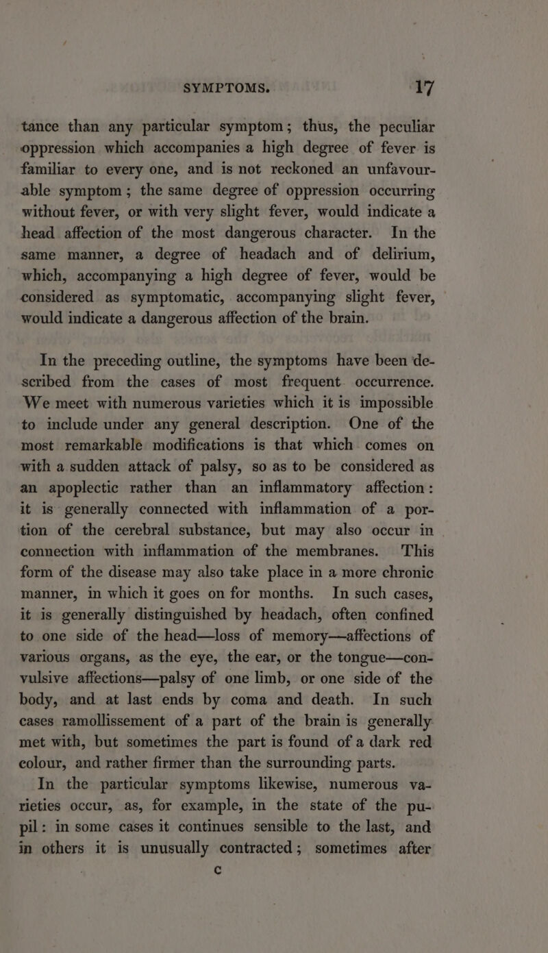 tance than any particular symptom; thus, the peculiar oppression which accompanies a high degree of fever is familiar to every one, and is not reckoned an unfavour- able symptom; the same degree of oppression occurring without fever, or with very slight fever, would indicate a head _ affection of the most dangerous character. In the same manner, a degree of headach and of delirium, which, accompanying a high degree of fever, would be considered as symptomatic, accompanying slight fever, — would indicate a dangerous affection of the brain. In the preceding outline, the symptoms have been de- scribed from the cases of most frequent. occurrence. We meet with numerous varieties which it is impossible to include under any general description. One of the most remarkable modifications is that which comes on with a sudden attack of palsy, so as to be considered as an apoplectic rather than an inflammatory affection : it is generally connected with inflammation of a por- tion of the cerebral substance, but may also occur in connection with inflammation of the membranes. This form of the disease may also take place in a more chronic manner, in which it goes on for months. In such cases, it is generally distinguished by headach, often confined to one side of the head—loss of memory—affections of various organs, as the eye, the ear, or the tongue—con- vulsive affections—palsy of one limb, or one side of the body, and at last ends by coma and death. In such cases ramollissement of a part of the brain is generally met with, but sometimes the part is found of a dark red colour, and rather firmer than the surrounding parts. In the particular symptoms likewise, numerous va- rieties occur, as, for example, in the state of the pu- pil: in some cases it continues sensible to the last, and in others it is unusually contracted; sometimes after c