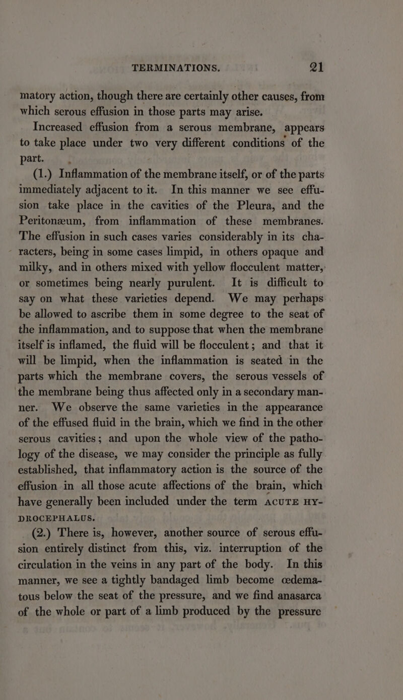 matory action, though there are certainly other causes, from which serous effusion in those parts may arise. Increased effusion from a serous membrane, appears to take place under two very different conditions of the part. (1.) Inflammation of the membrane itself, or of the parts immediately adjacent to it. In this manner we see effu- sion take place in the cavities of the Pleura, and the Peritoneum, from inflammation of these membranes. The effusion in such cases varies considerably in its cha- - racters, being in some cases limpid, in others opaque and milky, and in others mixed with yellow flocculent matter, or sometimes being nearly purulent. It is difficult to say on what these varieties depend. We may perhaps be allowed to ascribe them in some degree to the seat of the inflammation, and to suppose that when the membrane itself is inflamed, the fluid will be flocculent; and that it will be limpid, when the inflammation is seated in the parts which the membrane covers, the serous vessels of the membrane being thus affected only in a secondary man- ner. We observe the same varieties in the appearance of the effused fluid in the brain, which we find in the other serous cavities; and upon the whole view of the patho- logy of the disease, we may consider the principle as fully established, that inflammatory action is the source of the effusion in all those acute affections of the brain, which have generally been included under the term acuTE HY- DROCEPHALOS. (2.) There is, however, another source of serous effu- sion entirely distinct from this, viz. interruption of the circulation in the veins in any part of the body. In this manner, we see a tightly bandaged limb become cedema- tous below the seat of the pressure, and we find anasarca of the whole or part of a limb produced by the pressure