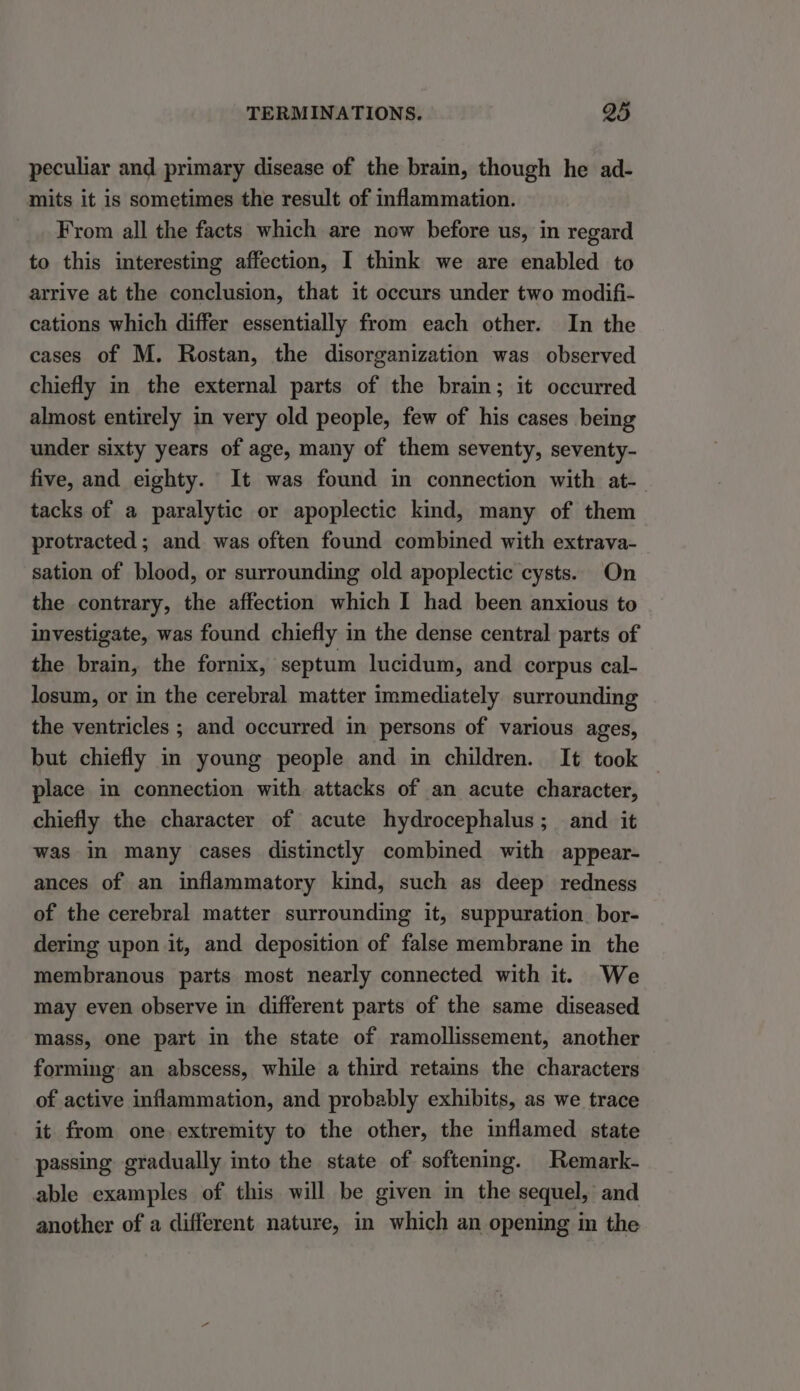 peculiar and primary disease of the brain, though he ad- mits it is sometimes the result of inflammation. From all the facts which are now before us, in regard to this interesting affection, I think we are enabled to arrive at the conclusion, that it occurs under two modifi- cations which differ essentially from each other. In the cases of M. Rostan, the disorganization was observed chiefly in the external parts of the brain; it occurred almost entirely in very old people, few of his cases being under sixty years of age, many of them seventy, seventy- five, and eighty. It was found in connection with at- tacks of a paralytic or apoplectic kind, many of them protracted; and was often found combined with extrava- sation of blood, or surrounding old apoplectic cysts. On the contrary, the affection which I had been anxious to investigate, was found chiefly in the dense central parts of the brain, the fornix, septum lucidum, and corpus cal- losum, or in the cerebral matter immediately surrounding the ventricles ; and occurred in persons of various ages, but chiefly in young people and in children. It took place in connection with attacks of an acute character, chiefly the character of acute hydrocephalus; and it was in many cases distinctly combined with appear- ances of an inflammatory kind, such as deep redness of the cerebral matter surrounding it, suppuration. bor- dering upon it, and deposition of false membrane in the membranous parts most nearly connected with it. We may even observe in different parts of the same diseased mass, one part in the state of ramollissement, another forming an abscess, while a third retains the characters of active inflammation, and probably exhibits, as we trace it from one extremity to the other, the inflamed state passing gradually into the state of softening. Remark- able examples of this will be given in the sequel, and another of a different nature, in which an opening in the