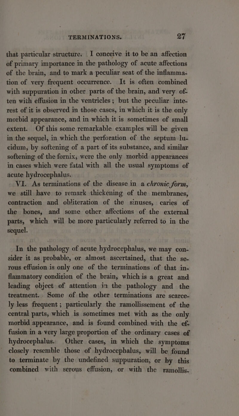that particular structure. _I conceive it to be an affection of primary importance in the pathology of acute affections of the brain, and to mark a peculiar seat of the inflamma- tion of very frequent occurrence. It is often combined with suppuration in other parts of the brain, and very of- ten with effusion in the ventricles; but the peculiar inte- rest of it is observed in those cases, in which it is the only morbid appearance, and in which it is sometimes of small extent. Of this some remarkable examples will be given in the sequel, in which the perforation of the septum. Iu- cidum, by softening of a part of its substance, and similar softening of the fornix, were the only morbid appearances in cases which were fatal with all the usual symptoms of acute hydrocephalus. VI. As terminations of the disease in a chronic form, we still have to remark thickening of the membranes, contraction and obliteration of the sinuses, caries of the bones, and some other affections of the external parts, which will be more particularly referred to in the sequel. In the pathology of acute hydrocephalus, we may con- sider it as probable, or almost ascertained, that the se- rous effusion is only one of the terminations of that in- flammatory condition of the brain, which is a great and leading object of attention in the pathology and the treatment. Some of the other terminations are scarce- ly less frequent ; particularly the ramollissement of the central parts, which is sometimes met with as the only morbid appearance, and is found combined with the ef- fusion in a very large proportion of the ordinary cases of hydrocephalus. Other cases, in which the symptoms closely resemble those of hydrocephalus, will be found to terminate by the undefined suppuration, or by this combined with serous effusion, or with the ramollis-