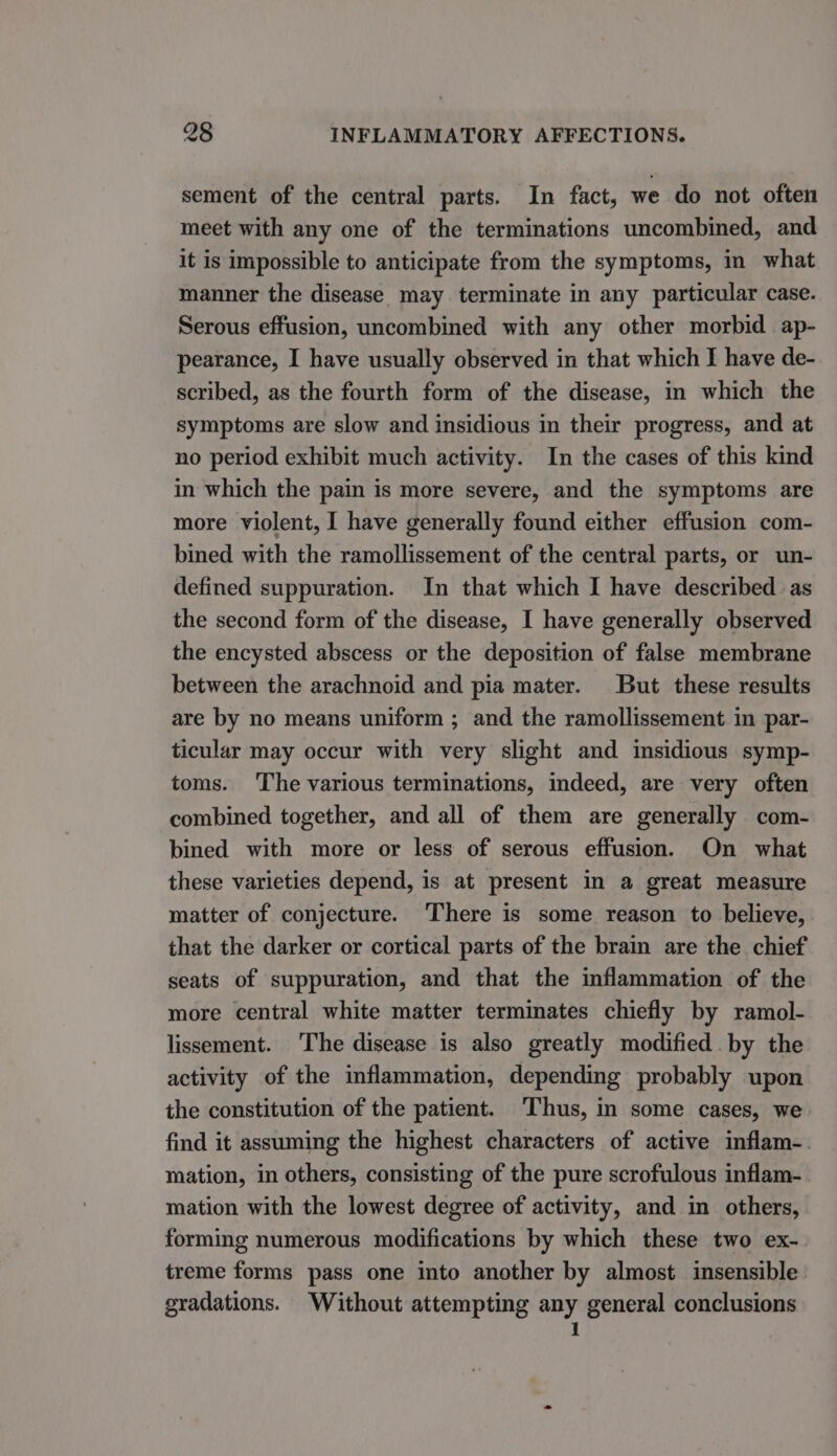 sement of the central parts. In fact, we do not often meet with any one of the terminations uncombined, and it is impossible to anticipate from the symptoms, in what manner the disease may terminate in any particular case. Serous effusion, uncombined with any other morbid ap- pearance, I have usually observed in that which I have de- scribed, as the fourth form of the disease, in which the symptoms are slow and insidious in their progress, and at no period exhibit much activity. In the cases of this kind in which the pain is more severe, and the symptoms are more violent, I have generally found either effusion com- bined with the ramollissement of the central parts, or un- defined suppuration. In that which I have described as the second form of the disease, I have generally observed the encysted abscess or the deposition of false membrane between the arachnoid and pia mater. But these results are by no means uniform ; and the ramollissement in par- ticular may occur with very slight and insidious symp- toms. The various terminations, indeed, are very often combined together, and all of them are generally com- bined with more or less of serous effusion. On what these varieties depend, is at present in a great measure matter of conjecture. ‘There is some reason to believe, that the darker or cortical parts of the brain are the chief seats of suppuration, and that the inflammation of the more central white matter terminates chiefly by ramol- lissement. The disease is also greatly modified by the activity of the inflammation, depending probably upon the constitution of the patient. ‘Thus, in some cases, we find it assuming the highest characters of active inflam-. mation, in others, consisting of the pure scrofulous inflam- mation with the lowest degree of activity, and in others, forming numerous modifications by which these two ex- treme forms pass one into another by almost insensible gradations. Without attempting any general conclusions 1