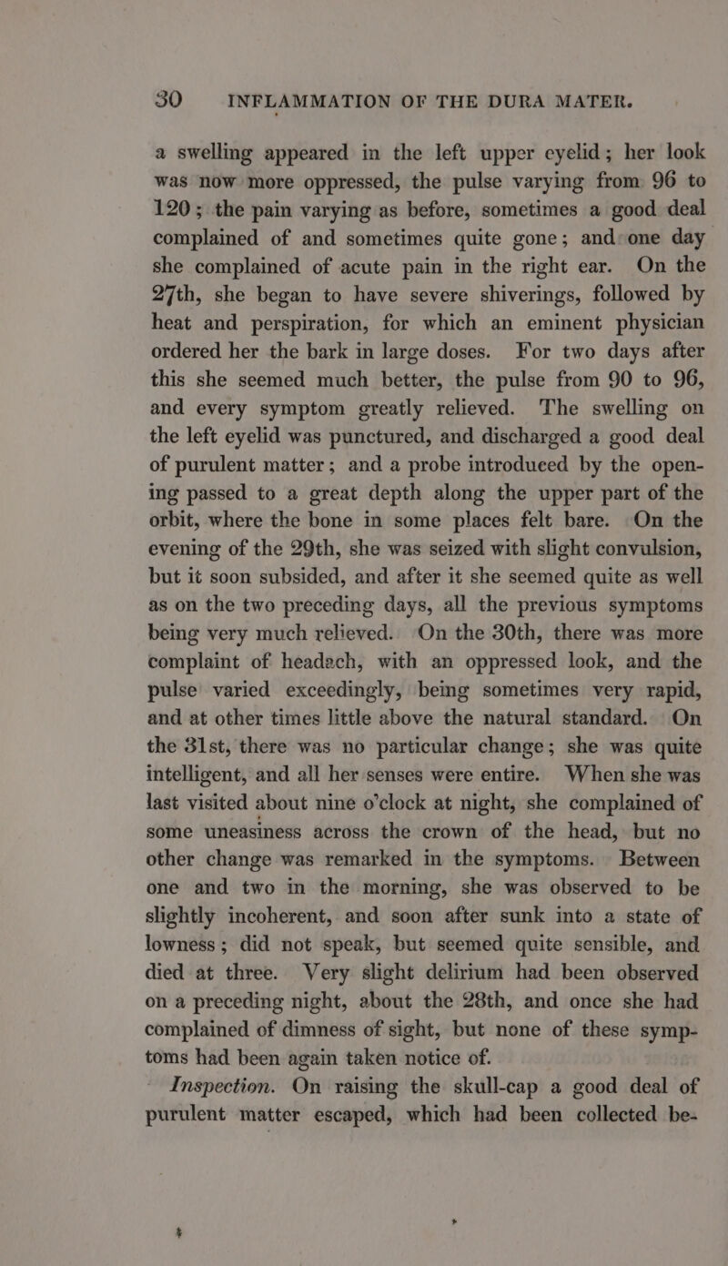 a swelling appeared in the left upper eyelid; her look was now more oppressed, the pulse varying from 96 to 120; the pain varying as before, sometimes a good deal complained of and sometimes quite gone; and:one day she complained of acute pain in the right ear. On the 27th, she began to have severe shiverings, followed by heat and perspiration, for which an eminent physician ordered her the bark in large doses. For two days after this she seemed much better, the pulse from 90 to 96, and every symptom greatly relieved. ‘The swelling on the left eyelid was punctured, and discharged a good deal of purulent matter; and a probe introduced by the open- ing passed to a great depth along the upper part of the orbit, where the bone in some places felt bare. On the evening of the 29th, she was seized with slight convulsion, but it soon subsided, and after it she seemed quite as well as on the two preceding days, all the previous symptoms being very much relieved. On the 30th, there was more complaint of headach, with an oppressed look, and the pulse’ varied exceedingly, bemg sometimes very rapid, and at other times little above the natural standard. On the 31st, there was no particular change; she was quite intelligent, and all her senses were entire. When she was last visited about nine o’clock at night, she complained of some uneasiness across the crown of the head, but no other change was remarked in the symptoms. Between one and two in the morning, she was observed to be slightly incoherent, and soon after sunk into a state of lowness ; did not speak, but seemed quite sensible, and died at three. Very slight delirium had been observed on a preceding night, about the 28th, and once she had complained of dimness of sight, but none of these symp- toms had been again taken notice of. Inspection. On raising the skull-cap a good deal of purulent matter escaped, which had been collected be-