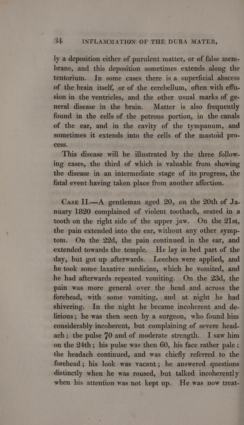 ly a deposition either of purulent matter, or of false mem- brane, and this deposition sometimes extends along the tentorium. In some cases there is a superficial abscess of the brain itself, or of the cerebellum, often with effu- sion in the ventricles, and the other usual marks of ge- neral disease in the brain. Matter is also frequently found in the cells of the petrous portion, in the canals of the ear, and in the cavity of the tympanum, and sometimes it extends into the cells of the mastoid pro- cess. This disease will be illustrated by the three follow- ing cases, the third of which is valuable from showing the disease in an intermediate stage of its progress, the fatal event having taken place from another affection. Case II.—A gentleman aged 20, on the 20th of Ja- nuary 1820 complained of violent toothach, seated in a tooth on the right side of the upper jaw. On the 21st, the pain extended into the ear, without any other symp- tom. On the 22d, the pain continued in the ear, and extended towards the temple. He lay in bed part of the day, but got up afterwards. Leeches were applied, and he took some laxative medicine, which he vomited, and he had afterwards repeated vomiting. On the 23d, the pain was more general over the head and across the forehead, with some vomiting, and at night he had shivering. In the night he became incoherent and de- lirious; he was then seen by a surgeon, who found him considerably incoherent, but complaining of severe head- ach; the pulse 70 and of moderate strength. I saw him on the 24th; his pulse was then 60, his face rather pale ; the headach continued, and was chiefly referred to the forehead; his look was vacant; he answered questions distinctly when he was roused, but talked incoherently when his attention was not kept up. He was now treat-