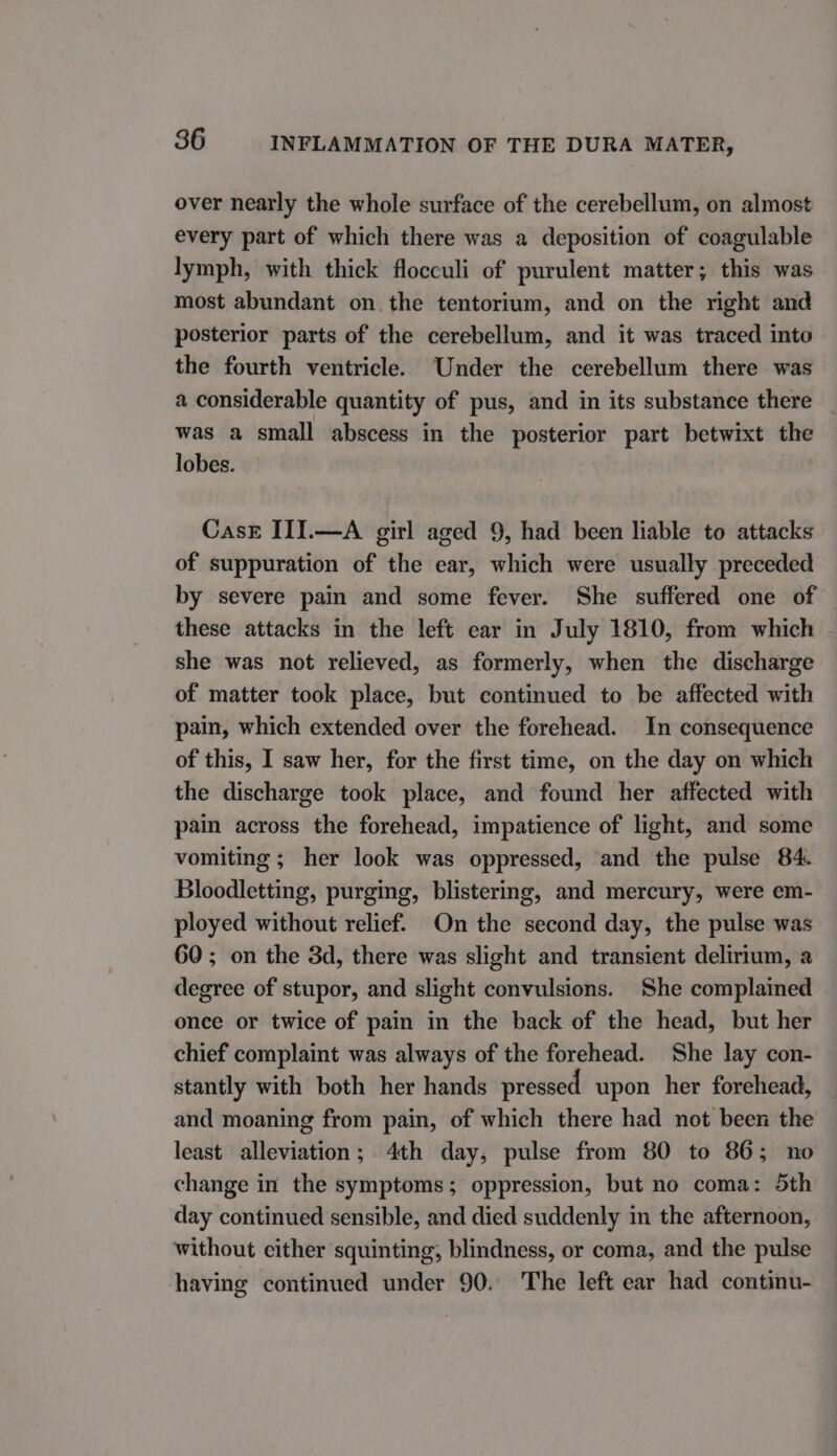 over nearly the whole surface of the cerebellum, on almost every part of which there was a deposition of coagulable lymph, with thick flocculi of purulent matter; this was most abundant on the tentorium, and on the right and posterior parts of the cerebellum, and it was traced into the fourth ventricle. Under the cerebellum there was a considerable quantity of pus, and in its substance there _ was a small abscess in the posterior part betwixt the lobes. Cask III.—A girl aged 9, had been liable to attacks of suppuration of the ear, which were usually preceded by severe pain and some fever. She suffered one of — these attacks in the left car in July 1810, from which she was not relieved, as formerly, when the discharge of matter took place, but continued to be affected with pain, which extended over the forehead. In consequence of this, I saw her, for the first time, on the day on which the discharge took place, and found her affected with pain across the forehead, impatience of light, and some vomiting ; her look was oppressed, and the pulse 84. Bloodletting, purging, blistering, and mercury, were em- ployed without relief. On the second day, the pulse was 60; on the 3d, there was slight and transient delirium, a degree of stupor, and slight convulsions. She complained once or twice of pain in the back of the head, but her chief complaint was always of the forehead. She lay con- stantly with both her hands pressed upon her forehead, and moaning from pain, of which there had not been the least alleviation; 4th day, pulse from 80 to 86; no change in the symptoms; oppression, but no coma: 5th day continued sensible, and died suddenly in the afternoon, without either squinting, blindness, or coma, and the pulse having continued under 90. The left ear had continu-