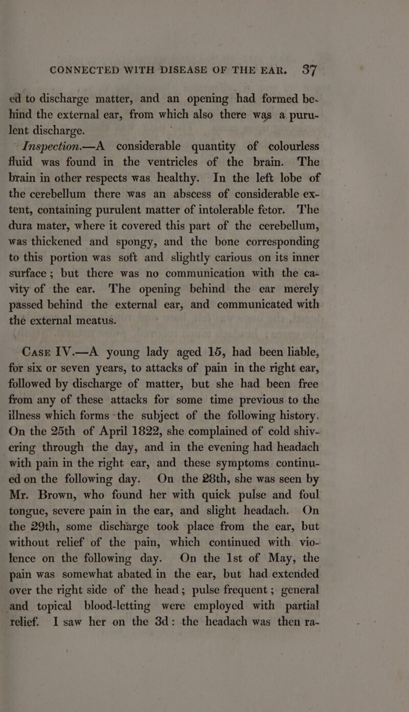 ed to discharge matter, and an opening had formed be- hind the external ear, from which also there was a puru- lent discharge. Inspection.—A_ considerable quantity of colourless fluid was found in the ventricles of the brain. The brain in other respects was. healthy. In the left lobe of the cerebellum there was an abscess of considerable ex- tent, containing purulent matter of intolerable fetor. The dura mater, where it covered this part of the cerebellum, was thickened and spongy, and the bone corresponding to this portion was soft and slightly carious on its ner surface ; but there was no communication with the ca- vity of the ear. The opening behind the ear merely passed behind the external ear, and communicated with the external meatus. -Casr 1V.—A young lady aged 15, had been liable, for six or seven years, to attacks of pain in the right ear, followed by discharge of matter, but she had been free from any of these attacks for some time previous to the Ulness which forms ‘the subject of the following history. On the 25th of April 1822, she complained of cold shiv- ering through the day, and in the evening had headach with pain in the right ear, and these symptoms continu- ed on the following day. On the 28th, she was seen by Mr. Brown, who found her with quick pulse and foul tongue, severe pain in the ear, and slight headach. On the 29th, some discharge took place from the ear, but without relief of the pain, which continued with vio- lence on the following day. On the Ist of May, the pain was somewhat abated in the ear, but had. extended over the right side of the head; pulse frequent ; general and topical blood-letting were employed with partial relief. I saw her on the 3d: the headach was then ra-