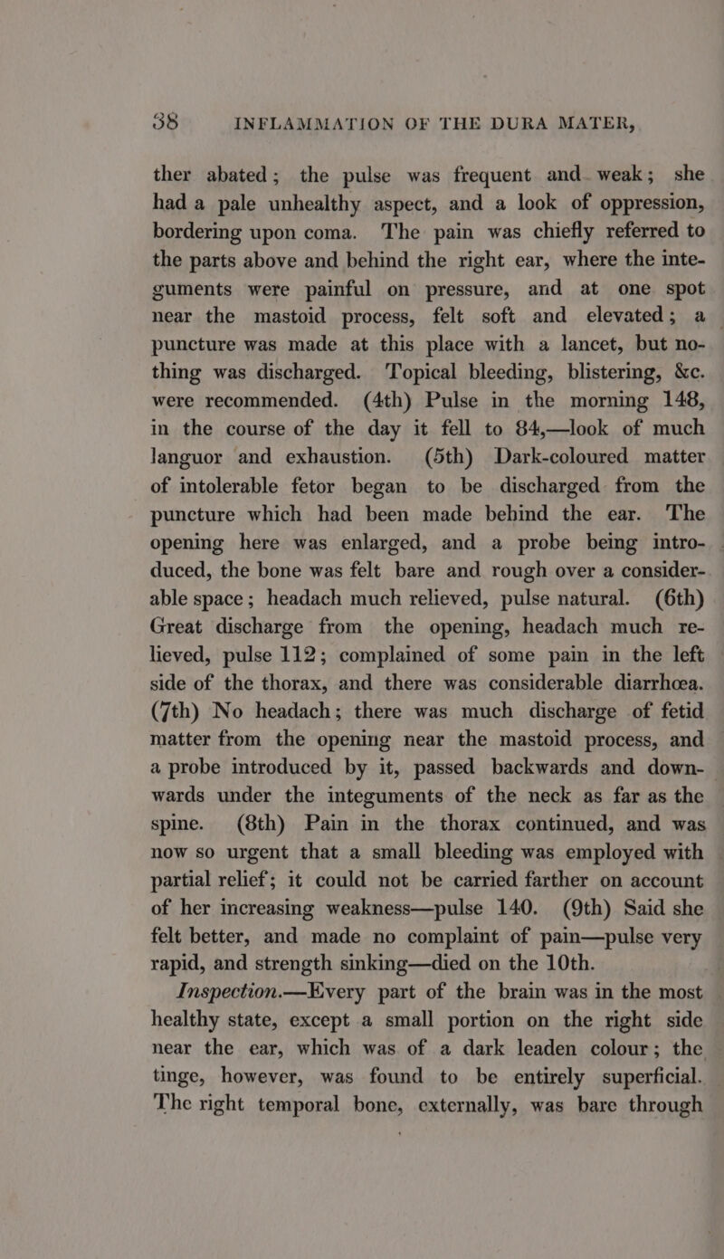 ther abated; the pulse was frequent and. weak; she had a pale unhealthy aspect, and a look of oppression, bordering upon coma. The pain was chiefly referred to the parts above and behind the right ear, where the inte- guments were painful on pressure, and at one spot near the mastoid process, felt soft and elevated; a puncture was made at this place with a lancet, but no- thing was discharged. ‘Topical bleeding, blistermg, &amp;c. were recommended. (4th) Pulse in the morning 148, in the course of the day it fell to 84,—look of much languor and exhaustion. (5th) Dark-coloured matter of intolerable fetor began to be discharged from the puncture which had been made behind the ear. The opening here was enlarged, and a probe being intro- duced, the bone was felt bare and rough over a consider- able space; headach much relieved, pulse natural. (6th) Great discharge from the opening, headach much re- lieved, pulse 112; complained of some pain in the left — side of the thorax, and there was considerable diarrhoea. (7th) No headach; there was much discharge of fetid matter from the opening near the mastoid process, and a probe introduced by it, passed backwards and down- | wards under the integuments of the neck as far as the spine. (8th) Pain in the thorax continued, and was now so urgent that a small bleeding was employed with partial relief; it could not be carried farther on account of her increasing weakness—pulse 140. (9th) Said she felt better, and made no complaint of pain—pulse very rapid, and strength sinking—died on the 10th. Inspection.—Every part of the brain was in the most healthy state, except a small portion on the right side near the ear, which was of a dark leaden colour; the © tinge, however, was found to be entirely superficial. The right temporal bone, externally, was bare through