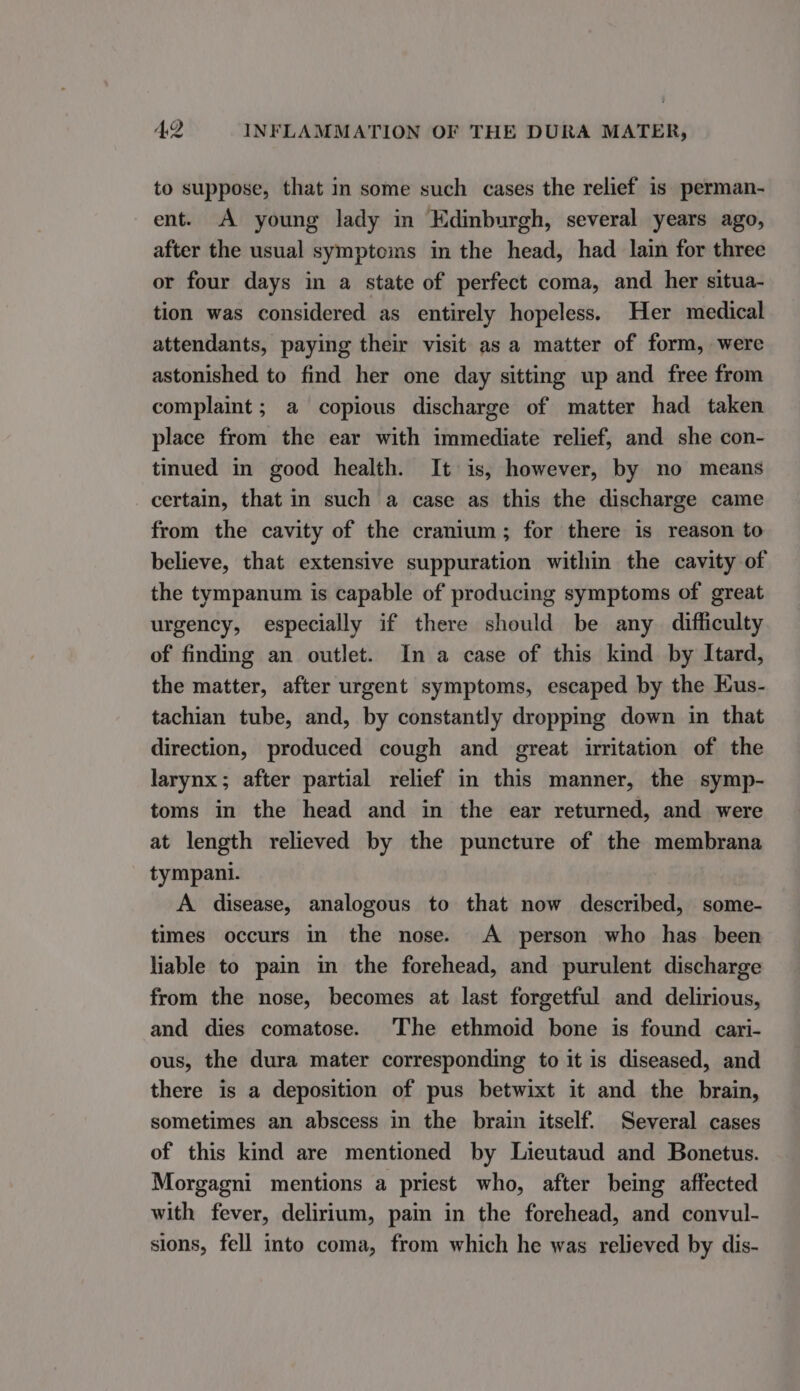 to suppose, that in some such cases the relief is perman- ent. A young lady in Edinburgh, several years ago, after the usual symptoms in the head, had lain for three or four days in a state of perfect coma, and her situa- tion was considered as entirely hopeless. Her medical attendants, paying their visit as a matter of form, were astonished to find her one day sitting up and free from complaint ; a copious discharge of matter had taken place from the ear with immediate relief, and she con- tinued in good health. It is, however, by no means certain, that in such a case as this the discharge came from the cavity of the cranium; for there is reason to believe, that extensive suppuration within the cavity of the tympanum is capable of producing symptoms of great urgency, especially if there should be any difficulty of finding an outlet. In a case of this kind by Itard, the matter, after urgent symptoms, escaped by the EKus- tachian tube, and, by constantly dropping down in that direction, produced cough and great irritation of the larynx; after partial relief in this manner, the symp- toms in the head and in the ear returned, and were at length relieved by the puncture of the membrana tympani. A disease, analogous to that now described, some- times occurs in the nose. A person who has been liable to pain in the forehead, and purulent discharge from the nose, becomes at last forgetful and delirious, and dies comatose. The ethmoid bone is found cari- ous, the dura mater corresponding to it is diseased, and there is a deposition of pus betwixt it and the brain, sometimes an abscess in the brain itself. Several cases of this kind are mentioned by Lieutaud and Bonetus. Morgagni mentions a priest who, after being affected with fever, delirium, pain in the forehead, and convul- sions, fell into coma, from which he was relieved by dis-