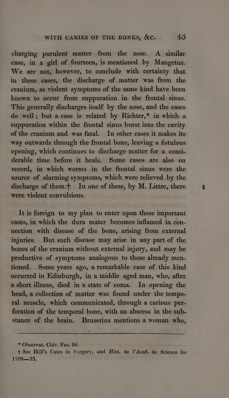 charging purulent matter from the nose. A_ similar case, in a girl of fourteen, is mentioned by Mangetus. We are not, however, to conclude with certainty that in these cases, the discharge of matter was from the cranium, as violent symptoms of the same kind have been known to occur from suppuration in. the frontal sinus. This generally discharges itself by the nose, and the cases do well; but acase is related by Richter,* in which a suppuration within the frontal sinus burst into the cavity of the cranium and was fatal. In other cases it makes its way outwards through the frontal bone, leaving a fistulous opening, which continues to discharge matter for a consi- derable time before it heals. Some cases. are also on record, in which worms in the frontal sinus were the source of alarming symptoms, which were relieved by the discharge of them.} In one of these, by M. Littre, there were violent convulsions. It is foreign to my plan to enter upon those important cases, in which the dura mater becomes inflamed in con- nection with disease of the bone, arising from external injuries. But such disease may arise in any part of the bones of the cranium without external injury, and may be productive of symptoms analogous to those already men- tioned. Some years ago, a remarkable case of this kind occurred in Edinburgh, in a middle aged man, who, after a short illness, died in a state of coma. In opening the head, a collection of matter was found under the tempo- ral muscle, which communicated, through a carious per- foration of the temporal bone, with an abscess in the sub- stance of the brain. Bruserius mentions a woman who, * Observat. Chir. Fas. 2d. + See Hill’s Cases in Surgery, and Hist. de l’Acad. de Science for 170833, ’ ‘