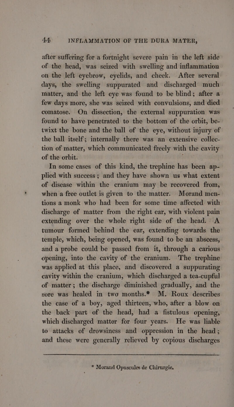 after suffering for a fortnight severe pain in the left side of the head, was seized with swelling and inflammation on the left eyebrow, eyelids, and cheek. After several days, the swelling suppurated and discharged much matter, and the left eye was found to be blind; after a few days more, she was seized with convulsions, and died comatose. On dissection, the external suppuration was found to have penetrated to the bottom of the orbit, be- twixt the bone and the ball of the eye, without injury of the ball itself; internally there was an extensive collec- tion of matter, which communicated freely with the cavity of the orbit. In some cases of this kind, the trephine has been ap- plied with success; and they have shown us what extent of disease within the cranium may be recovered from, when a free outlet is given to the matter. Morand men- tions a monk who had been for some time affected with discharge of matter from the right ear, with violent pain extending over the whole right side of the head. A tumour formed behind the ear, extending towards the temple, which, being opened, was found to be an abscess, and a probe could be passed from it, through a carious opening, into the cavity of the cranium. The trephine was applied at this place, and discovered a suppurating cavity within the cranium, which discharged a tea-cupful of matter; the discharge diminished gradually, and the sore was healed in two months.* M. Roux describes the case of a boy, aged thirteen, who, after a blow on the back part of the head, had a fistulous opening, which discharged matter for four years. He was liable to attacks of drowsiness and oppression in the head ; and these were generally relieved by copious discharges * Morand Opuscules de Chirurgie.