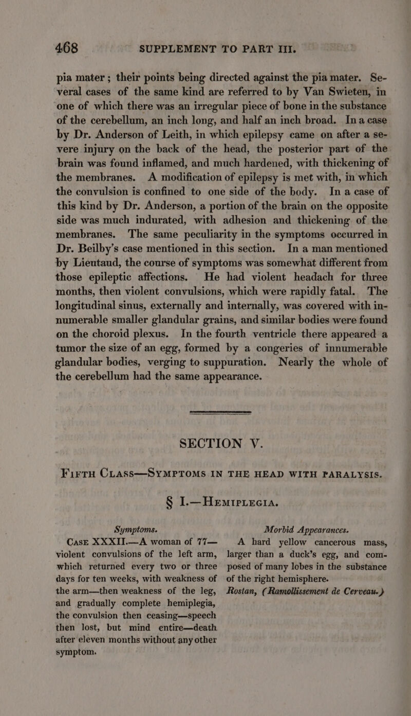 pia mater ; their points being directed against the pia mater. Se- veral cases of the same kind are referred to by Van Swieten, in one of which there was an irregular piece of bone in the substance of the cerebellum, an inch long, and half an inch broad. Ina case by Dr. Anderson of Leith, in which epilepsy came on after a se- vere injury on the back of the head, the posterior part of the brain was found inflamed, and much hardened, with thickening of the membranes. A modification of epilepsy is met with, in which the convulsion is confined to one side of the body. In a case of this kind by Dr. Anderson, a portion of the brain on the opposite side was much indurated, with adhesion and thickening of the membranes. The same peculiarity in the symptoms occurred in Dr. Beilby’s case mentioned in this section. In a man mentioned by Lieutaud, the course of symptoms was somewhat different from those epileptic affections. He had violent headach for three months, then violent convulsions, which were rapidly fatal. The longitudinal sinus, externally and internally, was covered with in- numerable smaller glandular grains, and similar bodies were found on the choroid plexus. In the fourth ventricle there appeared a tumor the size of an egg, formed by a congeries of innumerable glandular bodies, verging to suppuration. Nearly the whole of the cerebellum had the same appearance. SECTION V. FirrH CLass—SYMPTOMS IN THE HEAD WITH PARALYSIS. § I.—Hemiprecia. Symptoms. Morbid Appearances. CasE XXXIJI.—A woman of 77— A hard yellow cancerous mass, violent convulsions of the left arm, larger than a duck’s egg, and com- which returned every two or three posed of many lobes in the substance days for ten weeks, with weakness of of the right hemisphere. the arm—then weakness of the leg, Rostan, (Ramollissement de Cerveau. ) and gradually complete hemiplegia, the convulsion then ceasing—speech then lost, but mind entire—death after eleven months without any other symptom.