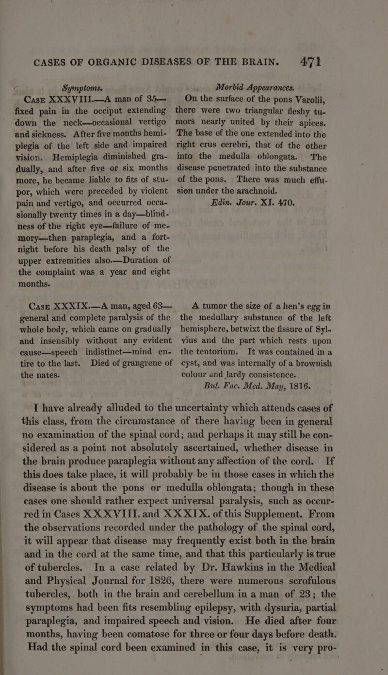 CasE XXXVIII.—A man of 35— fixed pain in the occiput extending down the neck—occasional vertigo and sickness. After five months hemi- plegia of the left side and impaired vision. Hemiplegia diminished gra- dually, and after five or six months more, he became liable to fits of stu- por, which were preceded by violent pain and vertigo, and occurred occa- sionally twenty times in a day—blind- ness of the right eye—failure of me. mory—then paraplegia, and a fort- night before his death palsy of the upper extremities also.—Duration of the complaint was a year and eight months. CasE XXXIX.—A man, aged 63— whole body, which came on gradually and insensibly without any evident cause—speech indistinct—mind en- tire to the last. Died of grangrene of the nates. 471 On the surface of the pons Varolii, there were two triangular fleshy tu- mors nearly united by their apices. The base of the one extended into the right crus cerebri, that of the other into the medulla oblongata. The disease penetrated into the substance of the pons. There was much effu- sien under the arachnoid. Edin. Jour. XI. 470. A tumor the size of a hen’s egg in the medullary substance of the left hemisphere, betwixt the fissure of Sy]. vius and the part which rests upon the tentorium. It was contained in a cyst, and was internally of a brownish colour and lardy consistence. Bul. Fac. Med. May, 1816. I have already alluded to the uncertainty which attends cases of this class, from the circumstance of there having been in general no examination of the spinal cord; and perhaps it may still be con- sidered as a point not absolutely ascertained, whether disease in the brain produce paraplegia without any affection of the cord. If this does take place, it will probably be in those cases in which the disease is about the pons or medulla oblongata; though in these cases one should rather expect universal paralysis, such as occur- red in Cases XX XVIII. and XX XIX. of this Supplement. From the observations recorded under the pathology of the spinal cord, it will appear that disease may frequently exist both in the brain and in the cord at the same time, and that this particularly is true of tubercles. In a case related by Dr. Hawkins in the Medical and Physical Journal for 1826, there were numerous scrofulous tubercles, both in the brain and cerebellum in a man of 23; the symptoms had been fits resembling epilepsy, with dysuria, partial paraplegia, and impaired speech and vision. He died after four months, having been comatose for three or four days before death. Had the spinal cord been examined in this case, it is very pro-