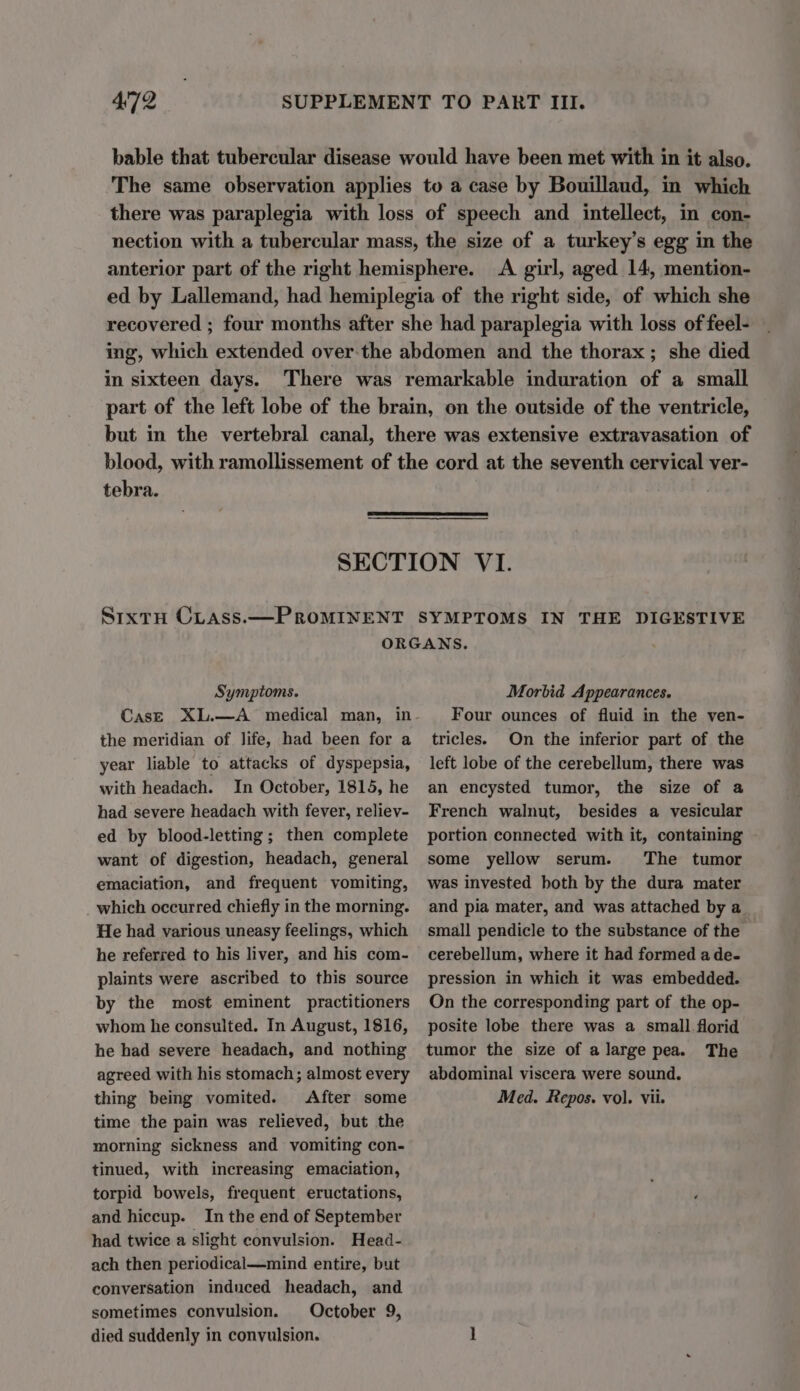 bable that tubercular disease would have been met with in it also. The same observation applies to a case by Bouillaud, in which there was paraplegia with loss of speech and intellect, in con- nection with a tubercular mass, the size of a turkey’s egg in the anterior part of the right hemisphere. &lt;A girl, aged 14, mention- ed by Lallemand, had hemiplegia of the right side, of which she recovered ; four months after she had paraplegia with loss of feel- ing, which extended over-the abdomen and the thorax; she died in sixteen days. There was remarkable induration of a small part of the left lobe of the brain, on the outside of the ventricle, but in the vertebral canal, there was extensive extravasation of blood, with ramollissement of the cord at the seventh cervical ver- tebra. SECTION VI. Sixtu CLass.—PROMINENT SYMPTOMS IN THE DIGESTIVE ORGANS. . Symptoms. CasE XL.—A medical man, in the meridian of life, had been for a year liable to attacks of dyspepsia, with headach. In October, 1815, he had severe headach with fever, reliev- ed by blood-letting ; then complete want of digestion, headach, general emaciation, and frequent vomiting, which occurred chiefly in the morning. He had various uneasy feelings, which he referred to his liver, and his com- plaints were ascribed to this source by the most eminent practitioners whom he consulted. In August, 1816, he had severe headach, and nothing agreed with his stomach; almost every thing being vomited. After some time the pain was relieved, but the morning sickness and vomiting con- tinued, with increasing emaciation, torpid bowels, frequent eructations, and hiccup. In the end of September had twice a slight convulsion. Head- ach then periodical—mind entire, but conversation induced headach, and sometimes convulsion. October 9, died suddenly in convulsion. Morbid Appearances. Four ounces of fluid in the ven- tricles. On the inferior part of the left lobe of the cerebellum, there was an encysted tumor, the size of a French walnut, besides a vesicular portion connected with it, containing some yellow serum. The tumor was invested both by the dura mater and pia mater, and was attached by a small pendicle to the substance of the cerebellum, where it had formed a de- pression in which it was embedded. On the corresponding part of the op- posite lobe there was a small. florid tumor the size of a large pea. The abdominal viscera were sound. Med. Repos. vol. Vii.