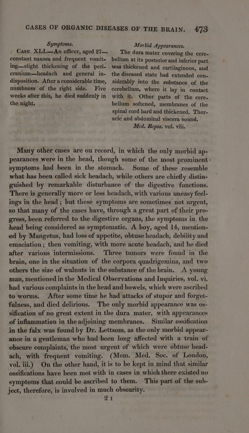 constant nausea and frequent vomit- ing—slight thickening of the peri- cranium—headach and general in- disposition. After a considerable time, numbness of the right side. Five weeks after this, he died suddenly in the night. 473 Morbid Appearances. The dura mater covering the cere- bellum at its posterior and inferior part was thickened and cartilaginous, and the diseased state had extended con- siderably into the substance of the cerebellum, where it lay in contact with it. Other parts of the cere- bellum softened, membranes of the spinal cord hard and thickened. Thor- acie and abdominal viscera sound. Med. Repos. vol. viii. Many other cases are on record, in which the only morbid ap- pearances were in the head, though some of the most prominent: symptoms had been in the stomach. Some of these resemble what has been called sick headach, while others are chiefly distin- guished by remarkable disturbance of: the digestive functions. There is generally more or less headach, with various uneasy feel- ings in the head ; but these symptoms are sometimes not urgent, so that many of the cases have, through a great part of their pro- gress, been referred to the digestive organs, the symptoms in the head being considered as symptomatic. A boy, aged 14, mention- ed by Mangetus, had loss of appetite, obtuse headach, debility and emaciation; then vomiting, with more acute headach, and he died after various intermissions. Three tumors were found in the brain, one in the situation of the corpora quadrigemina, and two others the size of walnuts in the substance of the brain. A young man, mentioned in the Medical Observations and Inquiries, vol. vi. had various complaints in the head and bowels, which were ascribed to worms. After some time he had attacks of stupor and forget- fulness, and died delirious. The only morbid appearance was os- sification of no great extent in the dura mater, with appearances of inflammation in the adjoining membranes. Similar ossification in the falx was found by Dr. Lettsom, as the only morbid appear- ance in a gentleman who had been long affected with a train of obscure complaints, the most urgent of which were obtuse head- ach, with frequent vomiting. (Mem. Med. Soc. of London, vol. iii.) On the other hand, it is to be kept i in mind that similar ossifications have been met with in cases in which there existed no symptoms that could be ascribed to them. This part of the sub- ject, therefore, is involved in much obscurity. i