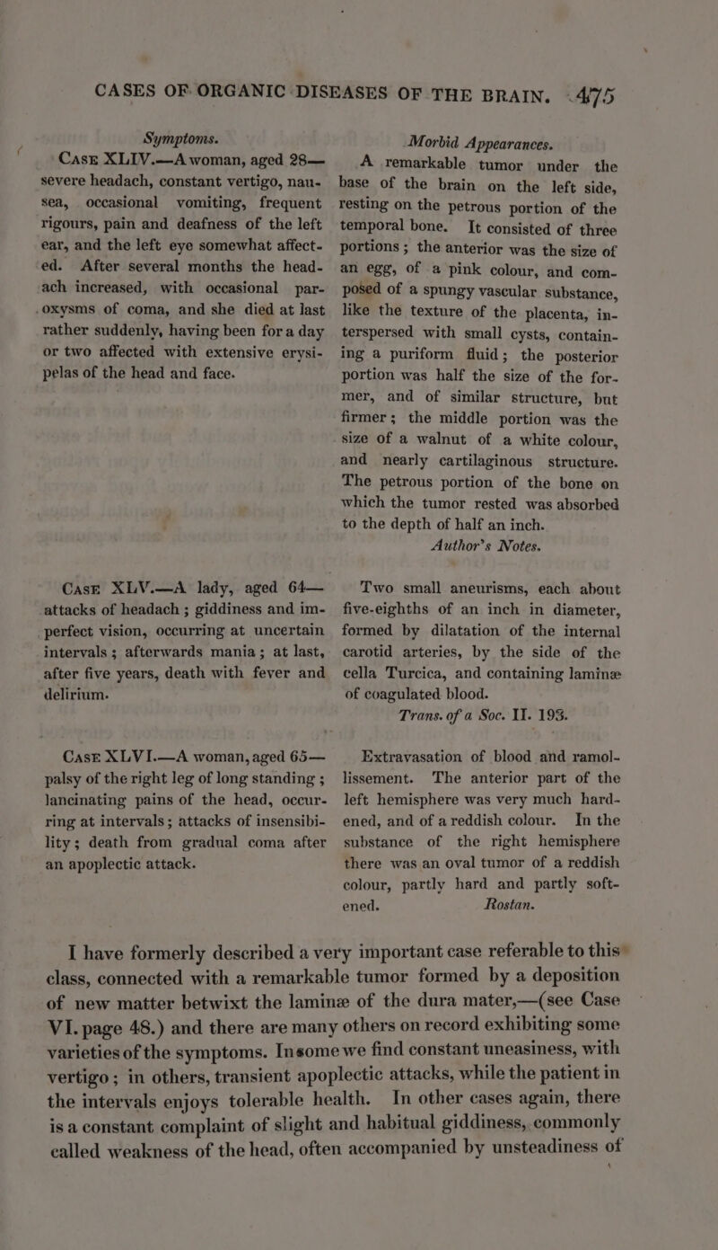 ( CasE XLIV.—A woman, aged 28— severe headach, constant vertigo, nau- sea, occasional vomiting, frequent rigours, pain and deafness of the left ear, and the left eye somewhat affect- ed. After several months the head- ach increased, with occasional par- rather suddenly, having been fora day or two affected with extensive erysi- pelas of the head and face. perfect vision, occurring at uncertain intervals ; afterwards mania; at last, after five years, death with fever and delirium. Cask XLVI.—A woman, aged 65— palsy of the right leg of long standing ; lancinating pains of the head, occur- ring at intervals; attacks of insensibi- lity; death from gradual coma after an apoplectic attack. A remarkable tumor under the base of the brain on the left side, resting on the petrous portion of the temporal bone. It consisted of three portions ; the anterior was the size of an egg, of a pink colour, and com- posed of a spungy vascular substance, like the texture of the placenta, in- terspersed with small cysts, contain- ing a puriform fluid; the posterior portion was half the size of the for- mer, and of similar structure, but firmer; the middle portion was the size of a walnut of a white colour, and nearly cartilaginous structure. The petrous portion of the bone on which the tumor rested was absorbed to the depth of half an inch. Author’s Notes. Two small aneurisms, each about five-eighths of an inch in diameter, formed by dilatation of the internal carotid arteries, by the side of the cella Turcica, and containing lamine of coagulated blood. Trans. of a Soc. II. 193. Extravasation of blood and ramol- lissement. The anterior part of the left hemisphere was very much hard- ened, and of areddish colour. In the substance of the right hemisphere there was an oval tumor of a reddish colour, partly hard and partly soft- ened. Rostan. 4