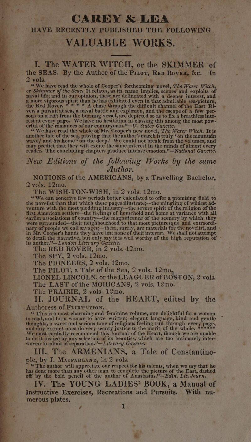 _ CAREY &amp; LEA HAVE RECENTLY PUBLISHED THE FOLLOWING _ VALUABLE WORKS. - I. The WATER WITCH, or the SKIMMER of the SEAS. By the Author of the Pitot, Rep Rover, &amp;c. In 2 vols. “* x “We have read the whole of Cooper’s forthcoming novel, The Water Witch, or Skimmer of the Seas. It relates, as its name implies, scenes’ and exploits of naval life; and in our opinion, these are delineated with a deeper interest, and a more vigorous spirit than he has exhibited even in that admirable sea-picture, the Red Rover. * * * * A chase through the difficult channel of the East Ri- yer, 2 pursuit at sea, a naval battle and explosion, and the escape of a few per- sons on a raft from the burning vessel, are depicted so as to fix a breathless inte- rest at every page. We have no hesitation in classing this among the most pow- erful of the romances of our countryman.”—U. States Gazette. * We have read the whole of Mr. Cooper’s new novel, The Water Witch. It is another tale of the sea, proving that the author’s marchis truly ‘on the mountain wave,’ and his home ‘ on the deep.’ We could not break from the volumes, and reader. The concluding chapters produce intense emotion.”— National Gaxette. New Editions of the following Works by the same ; Aluthor. NOTIONS of the AMERICANS, bya Travelling Bachelor, 2 vols. 12mo. , The WISH-TON-WISH, in 2 vols. 12mo. “We can conceive few periods better calculated to offer a iii field to the novelist than that which these pages illustrate;--the mingling of wildest ad- venture with the most plodding industry—the severe spirit of the religion of the first American settlers—the feelings of household and home at variance with all were surrounded—their neighbourhood to that most picturesque and extraordi- nary of people we call savages;—these, surely, are materials for the novelist, and in Mr. Cooper’s hands they have lost none of their interest. We shall not attempt its author.”—London Literary Gazette. « The RED ROVER, in 2 vols. 12mo. The SPY, 2 vols..12mo. The PIONEERS, 2 vols. 12mo. The PILOT, a Tale of the Sea, 2 vols. 12mo,, : LIONEL LINCOLN, or the LEAGUER of BOSTON, 2 vols. The LAST of the MOHICANS, 2 vols. 12mo. The PRAIRIE, 2 vols. 12mo, IJ. JOURNAL of the HEART, edited by the Authoress of Fiurrrarron. | “ This is a most charming and feminine volume, one delightful for a woman to read, and for a woman to have written; elegant language, kind and gentle thoughis, a sweet and serious tone of religious feeling run through every page, and any extract must do very scanty justice to the merit of the whole. ****** We most cordially recommend this Journal of the Heart, though we are unable to do it justice by any selection of its beauties, which are too intimately inter- woven to admit of separation.”—Literary Gazette. IIL The ARMENIANS, a Tale of Constantino- le, by J. Macrar4ane, in 2 vols. *“ The author will appreciate our respect for his talents, when we say that he has done more than any other man to complete the picture of the East, dashed off by the bold pencil of the author of Anastasius.”—Edin. Lit. Journ. IV. The YOUNG LADIES’ BOOK, a Manual of merous plates. / z -