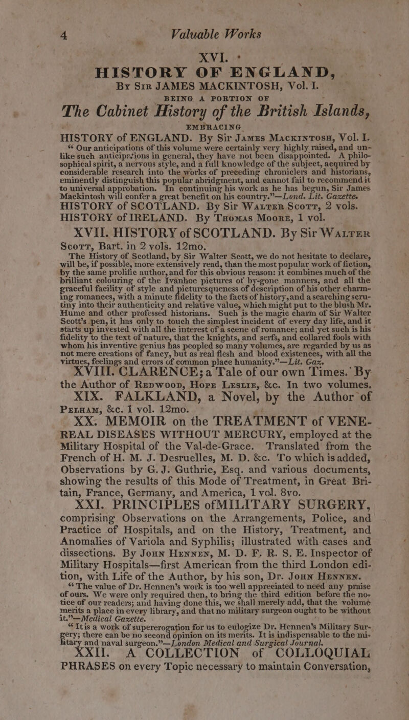 XVI. 2 HISTORY OF ENGLAND, By Sir JAMES MACKINTOSH, Vol. I. BEING A PORTION OF 4 The Cabinet History of the British Islands, EMBRACING HISTORY of ENGLAND. By Sir James MacxrnTosa, Vol. I. “ Our anticipations of this volume were certainly very highly raised, and un- like such anticipzsions in general, they have not been disappointed. A philo- sophical spirit, a nervous style, and a full knowledge of the subject, acquired by considerable research into the works of preceding chroniclers and historians, eminently distinguish this popular abridgment, and cannot fail to recommend it to universal approbation. In continuing his work as he has begun, Sir James Mackintosh will confer a great benefit on his country.”—Lond. Lit. Gazette. HISTORY of SCOTLAND. By Sir Watrer Scorv, 2 vols. HISTORY of IRELAND. By Txomas Moorg, 1 vol. XVII. HISTORY of SCOTLAND. By Sir Watrer Scorrt, Bart. in 2 vols. 12mo. The History of Scotland, by Sir Walter Scott, we do not hesitate to declare, will be, if possible, more extensively read, than the most popular work of fiction, by the same prolific author, and for this obvious reason: 1t combines much of the brilliant colouring of the Ivanhoe pictures of by-gone manners, and all the graceful facility of style and doctor duces of deacrption of his other charm- ing romances, with a minute fidelity to the facts of history,and a searching seru- tiny into their authenticity and relative value, which might put to the blush Mr. Hume and other professed historians. Such is the magic charm of Sir Walter Scott’s pen, it has only to touch the simplest incident of every day life, and it starts up invested with all the interest of a scene of romance; and yet such is his ° fidelity to the text of nature, that the knights, and serfs, and collared fools with whom his inventive pee has peopled so many volumes, are regarded by us as not mere creations of fancy, but as real flesh and blood existences, with all the virtues, feelings and errors of common place humanity.”—Lit. Gaz. XVIII. CLARENCE; a Tale of our own Times.’ By the Author of Repwoon, Horr Lesuiz, &amp;c. In two volumes. XIX. FALKLAND, a Novel, by the Author of Prernam, &amp;c. I vol. 12mo. at XX. MEMOIR on the TREATMENT of VENE- — REAL DISEASES WITHOUT MERCURY, employed at the Military Hospital of the Val-de-Grace. Translated from the French of H. M. J. Desruelles, M. D. &amp;c. To which is added, Observations by G. J. Guthrie, Esq. and various documents, showing the results of this Mode of Treatment, in Great Bri- tain, France, Germany, and America, 1 vol. 8yo. XXI. PRINCIPLES ofMILITARY SURGERY, comprising Observations on the Arrangements, Police, and Practice of Hospitals, and on the History, Treatment, and Anomalies of Variola and Syphilis; illustrated with cases and dissections. By Joun Hrnnen, M. D. F. R. S, E. Inspector of Military Hospitals—first American from the third London edi- tion, with Life of the Author, by his son, Dr. Joan HENNEN. *‘ The value of Dr. Hennen’s work is too well appreciated to need any praise of ours. We were only required then, to bring the third edition before the no- tice of our readers; and having done this, we shall merely add, that the volumé merits a place in every library, and that no military surgeon ought to be without it.”—Medical Gazette. ‘ “Itis a work of supererogation for us to eulogize Dr. Hennen’s Military Sur- sery; there can be no second opinion on its merits. It is indispensable to the mi» tary and naval surgeon.”—London Medical and Surgical Journal. XXII. A COLLECTION of COLLOQUIAL PHRASES on every Topic necessary to maintain Conversation,